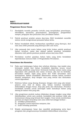 -186-
BAB 7
PENGELOLAAN BAHAN
Pengawasan Secara Umum
7.1 Hendaklah tersedia prosedur tertulis yang menjelaskan penerimaan,
identifikasi, karantina, penyimpanan, penanganan, pengambilan
sampel, pengujian dan pelulusan atau penolakan bahan.
7.2 Pabrik pembuat produk antara dan/atau BAO hendaklah memiliki
sistem untuk mengevaluasi pemasok bahan kritis.
7.3 Bahan hendaklah dibeli, berdasarkan spesifikasi yang disetujui, dari
satu atau lebih pemasok yang disetujui oleh unit mutu.
7.4 Jika pemasok dari suatu bahan yang kritis bukan pabrik pembuat
bahan tersebut, nama dan alamat pabrik pembuat hendaklah
diketahui oleh pabrik pembuat produk antara dan/atau BAO.
7.5 Perubahan sumber pasokan bahan baku yang kritis hendaklah
diperlakukan menurut Bab 13 Pengendalian Perubahan.
Penerimaan dan Karantina
7.6 Pada saat kedatangan bahan dan sebelum diterima, tiap wadah atau
kelompok wadah dari bahan hendaklah diperiksa secara visual
terhadap pelabelan yang benar (termasuk korelasi antara nama yang
digunakan oleh pemasok dan nama in-house, jika hal ini berbeda),
kerusakan wadah, segel yang putus dan bukti kerusakan atau
kontaminasi. Bahan hendaklah dikarantina sampai bahan tersebut
diambil sampelnya, diuji dengan cara yang sesuai dan diluluskan
untuk digunakan.
7.7 Sebelum bahan yang datang dicampur dengan stok yang ada (misal:
pelarut atau stok di dalam silo), bahan tersebut hendaklah
diidentifikasi dengan benar, diuji jika perlu dan diluluskan. Prosedur
hendaklah tersedia untuk mencegah salah masuknya bahan yang
datang ke dalam stok yang ada.
7.8 Jika pengiriman produk ruahan dilakukan dengan tangker yang tidak
didedikasikan untuk satu produk, hendaklah ada jaminan tidak ada
kontaminasi silang yang berasal dari tangker. Cara untuk memberikan
jaminan ini dapat mencakup satu atau lebih hal sebagai berikut :
a) sertifikat pembersihan;
b) pengujian untuk impuritas sesepora; dan
c) audit terhadap pemasok.
7.9 Wadah penyimpanan besar dan manifold pendamping serta lajur
pengisian dan pengeluarannya hendaklah diidentifikasi semestinya.
 