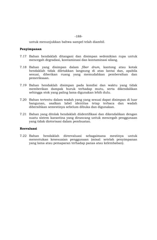 -188-
untuk menunjukkan bahwa sampel telah diambil.
Penyimpanan
7.17 Bahan hendaklah ditangani dan disimpan sedemikian rupa untuk
mencegah degradasi, kontaminasi dan kontaminasi silang.
7.18 Bahan yang disimpan dalam fiber drum, kantong atau kotak
hendaklah tidak diletakkan langsung di atas lantai dan, apabila
sesuai, diberikan ruang yang memudahkan pembersihan dan
pemeriksaan.
7.19 Bahan hendaklah disimpan pada kondisi dan waktu yang tidak
memberikan dampak buruk terhadap mutu, serta dikendalikan
sehingga stok yang paling lama digunakan lebih dulu.
7.20 Bahan tertentu dalam wadah yang yang sesuai dapat disimpan di luar
bangunan, asalkan label identitas tetap terbaca dan wadah
dibersihkan semestinya sebelum dibuka dan digunakan.
7.21 Bahan yang ditolak hendaklah diidentifikasi dan dikendalikan dengan
suatu sistem karantina yang dirancang untuk mencegah penggunaan
yang tidak diotorisasi dalam pembuatan.
Reevaluasi
7.22 Bahan hendaklah direevaluasi sebagaimana mestinya untuk
menentukan kesesuaian penggunaan (misal: setelah penyimpanan
yang lama atau pemaparan terhadap panas atau kelembaban).
 