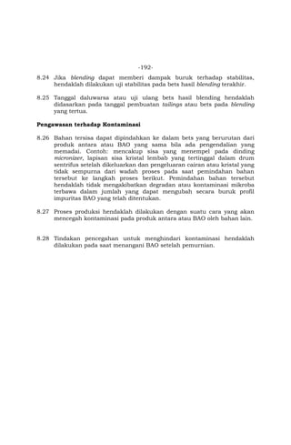 -192-
8.24 Jika blending dapat memberi dampak buruk terhadap stabilitas,
hendaklah dilakukan uji stabilitas pada bets hasil blending terakhir.
8.25 Tanggal daluwarsa atau uji ulang bets hasil blending hendaklah
didasarkan pada tanggal pembuatan tailings atau bets pada blending
yang tertua.
Pengawasan terhadap Kontaminasi
8.26 Bahan tersisa dapat dipindahkan ke dalam bets yang berurutan dari
produk antara atau BAO yang sama bila ada pengendalian yang
memadai. Contoh: mencakup sisa yang menempel pada dinding
micronizer, lapisan sisa kristal lembab yang tertinggal dalam drum
sentrifus setelah dikeluarkan dan pengeluaran cairan atau kristal yang
tidak sempurna dari wadah proses pada saat pemindahan bahan
tersebut ke langkah proses berikut. Pemindahan bahan tersebut
hendaklah tidak mengakibatkan degradan atau kontaminasi mikroba
terbawa dalam jumlah yang dapat mengubah secara buruk profil
impuritas BAO yang telah ditentukan.
8.27 Proses produksi hendaklah dilakukan dengan suatu cara yang akan
mencegah kontaminasi pada produk antara atau BAO oleh bahan lain.
8.28 Tindakan pencegahan untuk menghindari kontaminasi hendaklah
dilakukan pada saat menangani BAO setelah pemurnian.
 