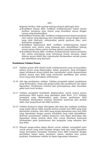 -203-
kegiatan berikut, baik masing-masing ataupun gabungan dari:
a) Kualifikasi Desain (KD): verifikasi terdokumentasi bahwa desain
fasilitas, peralatan atau sistem yang diusulkan sesuai dengan
tujuan yang dimaksudkan.
b) Kualifikasi Instalasi (KI): verifikasi terdokumentasi bahwa peralatan
atau sistem yang dipasang atau dimodifikasi sesuai dengan desain
yang telah disetujui, rekomendasi pabrik pembuat dan/ atau
kebutuhan pengguna.
c) Kualifikasi Operasional (KO): verifikasi terdokumentasi bahwa
peralatan atau sistem yang dipasang atau dimodifikasi bekerja
sesuai tujuan dalam semua rentang operasi yang diantisipasi.
d) Kualifikasi Kinerja (KK): verifikasi terdokumentasi bahwa peralatan
dan sistem penunjang yang terhubung secara bersama, dapat
bekerja secara efektif dan reprodusibel berdasarkan metode proses
dan spesifikasi yang disetujui.
Pendekatan Validasi Proses
12.9 Validasi proses (VP) adalah bukti terdokumentasi yang menunjukkan
bahwa proses yang dioperasikan dalam parameter yang ditetapkan
dapat terlaksana secara efektif dan reprodusibel untuk memproduksi
produk antara atau BAO yang memenuhi spesifikasi dan atribut
mutu yang telah ditetapkan sebelumnya.
12.10 Ada tiga pendekatan validasi. Validasi prospektif adalah pendekatan
yang diutamakan, tetapi ada pengecualian jika pendekatan lain dapat
digunakan. Pendekatan tersebut dan penerapannya akan diuraikan
pada butir-butir berikut.
12.11 Validasi prospektif hendaklah dilaksanakan untuk semua proses
pembuatan BAO seperti yang dijelaskan pada Butir 12.3. Validasi
prospektif yang dilaksanakan pada proses pembuatan BAO
hendaklah diselesaikan sebelum distribusi komersial dari produk
akhir obat yang dibuat dari BAO tersebut.
12.12 Validasi konkuren dapat diterapkan jika data dari replikasi produksi
yang sudah dibuat tidak tersedia karena jumlah bets BAO yang telah
diproduksi terbatas, bets BAO yang jarang diproduksi atau bets BAO
yang diproduksi dengan proses tervalidasi yang telah dimodifikasi.
Sebelum penyelesaian validasi konkuren, bets dapat diluluskan dan
digunakan dalam produk akhir obat untuk distribusi komersial
berdasarkan pada pemantauan dan pengujian yang seksama dari
bets BAO.
12.13 Sebuah pengecualian dapat dibuat untuk validasi retrospektif yaitu
untuk proses yang telah berjalan dengan baik dan telah digunakan
tanpa perubahan bermakna terhadap mutu BAO berkaitan dengan
perubahan bahan baku, peralatan, sistem, fasilitas atau proses
produksi. Pendekatan validasi ini dapat digunakan bilamana :
 