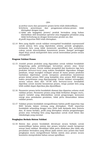 -204-
a) atribut mutu dan parameter proses kritis telah diidentifikasi;
b) kriteria penerimaan dan pengawasan-selama-proses telah
ditetapkan dengan tepat;
c) tidak ada kegagalan proses/ produk bermakna yang bukan
disebabkan oleh kesalahan operator atau kegagalan peralatan yang
tidak berhubung-an dengan kesesuaian peralat-an; dan
d) profil impuritas BAO telah ditetapkan.
12.14 Bets yang dipilih untuk validasi retrospektif hendaklah representatif
untuk semua bets yang diproduksi selama periode pengkajian,
termasuk bets yang tidak memenuhi spesifikasi dan jumlahnya
cukup untuk menunjukkan konsistensi proses. Sampel pertinggal
dapat diuji untuk memperoleh data untuk memvalidasi proses secara
retrospektif.
Program Validasi Proses
12.15 Jumlah proses produksi yang digunakan untuk validasi hendaklah
bergantung pada pertimbangan kerumitan proses atau besar
perubahan proses. Untuk validasi prospektif dan konkuren tiga bets
produksi berturut-turut yang sukses hendaklah digunakan sebagai
panduan, tetapi mungkin terdapat situasi di mana proses produksi
tambahan diperlukan untuk menjamin pembuktian konsistensi
proses (misal proses BAO yang kompleks atau proses BAO dengan
waktu penyelesaian yang diperpanjang). Untuk validasi retrospektif,
secara umum data dari 10-30 bets berturut-turut hendaklah
diperiksa untuk menilai konsistensi proses, tetapi jumlah bets yang
lebih sedikit dapat diperiksa jika dijustifikasi.
12.16 Parameter proses kritis hendaklah diawasi dan dipantau selama studi
validasi proses. Parameter proses yang tidak berkaitan dengan mutu,
seperti variabel yang dikendalikan untuk pengurangan konsumsi
energi atau pemakaian peralatan, tidak perlu dimasukkan dalam
validasi proses.
12.17 Validasi proses hendaklah mengonfirmasi bahwa profil impuritas tiap
BAO berada dalam rentang yang ditetapkan. Profil impuritas
hendaklah sebanding dengan atau lebih baik daripada data historis
dan, di mana berlaku, profil yang ditetapkan selama pengembangan
proses atau terhadap bets yang digunakan untuk studi klinis dan
toksikologis yang esensial.
Pengkajian Berkala Sistem Validasi
12.18 Sistem dan proses hendaklah dievaluasi secara berkala untuk
memverifikasi bahwa sistem dan proses tersebut masih beroperasi
sesuai hasil validasi. Revalidasi tidak perlu dilakukan jika tidak ada
perubahan bermakna yang dibuat pada sistem atau proses dan hasil
pengkajian mutu mengonfirmasi bahwa sistem atau proses secara
konsisten memproduksi bahan sesuai spesifikasi.
 