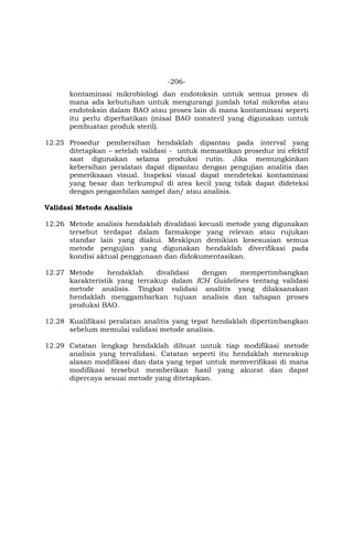 -206-
kontaminasi mikrobiologi dan endotoksin untuk semua proses di
mana ada kebutuhan untuk mengurangi jumlah total mikroba atau
endotoksin dalam BAO atau proses lain di mana kontaminasi seperti
itu perlu diperhatikan (misal BAO nonsteril yang digunakan untuk
pembuatan produk steril).
12.25 Prosedur pembersihan hendaklah dipantau pada interval yang
ditetapkan – setelah validasi - untuk memastikan prosedur ini efektif
saat digunakan selama produksi rutin. Jika memungkinkan
kebersihan peralatan dapat dipantau dengan pengujian analitis dan
pemeriksaan visual. Inspeksi visual dapat mendeteksi kontaminasi
yang besar dan terkumpul di area kecil yang tidak dapat dideteksi
dengan pengambilan sampel dan/ atau analisis.
Validasi Metode Analisis
12.26 Metode analisis hendaklah divalidasi kecuali metode yang digunakan
tersebut terdapat dalam farmakope yang relevan atau rujukan
standar lain yang diakui. Meskipun demikian kesesuaian semua
metode pengujian yang digunakan hendaklah diverifikasi pada
kondisi aktual penggunaan dan didokumentasikan.
12.27 Metode hendaklah divalidasi dengan mempertimbangkan
karakteristik yang tercakup dalam ICH Guidelines tentang validasi
metode analisis. Tingkat validasi analitis yang dilaksanakan
hendaklah menggambarkan tujuan analisis dan tahapan proses
produksi BAO.
12.28 Kualifikasi peralatan analitis yang tepat hendaklah dipertimbangkan
sebelum memulai validasi metode analisis.
12.29 Catatan lengkap hendaklah dibuat untuk tiap modifikasi metode
analisis yang tervalidasi. Catatan seperti itu hendaklah mencakup
alasan modifikasi dan data yang tepat untuk memverifikasi di mana
modifikasi tersebut memberikan hasil yang akurat dan dapat
dipercaya sesuai metode yang ditetapkan.
 