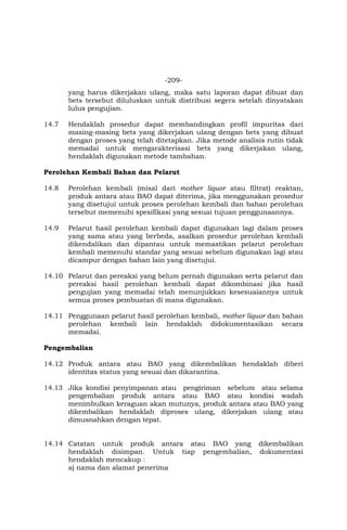 -209-
yang harus dikerjakan ulang, maka satu laporan dapat dibuat dan
bets tersebut diluluskan untuk distribusi segera setelah dinyatakan
lulus pengujian.
14.7 Hendaklah prosedur dapat membandingkan profil impuritas dari
masing-masing bets yang dikerjakan ulang dengan bets yang dibuat
dengan proses yang telah ditetapkan. Jika metode analisis rutin tidak
memadai untuk mengarakterisasi bets yang dikerjakan ulang,
hendaklah digunakan metode tambahan.
Perolehan Kembali Bahan dan Pelarut
14.8 Perolehan kembali (misal dari mother liquor atau filtrat) reaktan,
produk antara atau BAO dapat diterima, jika menggunakan prosedur
yang disetujui untuk proses perolehan kembali dan bahan perolehan
tersebut memenuhi spesifikasi yang sesuai tujuan penggunaannya.
14.9 Pelarut hasil perolehan kembali dapat digunakan lagi dalam proses
yang sama atau yang berbeda, asalkan prosedur perolehan kembali
dikendalikan dan dipantau untuk memastikan pelarut perolehan
kembali memenuhi standar yang sesuai sebelum digunakan lagi atau
dicampur dengan bahan lain yang disetujui.
14.10 Pelarut dan pereaksi yang belum pernah digunakan serta pelarut dan
pereaksi hasil perolehan kembali dapat dikombinasi jika hasil
pengujian yang memadai telah menunjukkan kesesuaiannya untuk
semua proses pembuatan di mana digunakan.
14.11 Penggunaan pelarut hasil perolehan kembali, mother liquor dan bahan
perolehan kembali lain hendaklah didokumentasikan secara
memadai.
Pengembalian
14.12 Produk antara atau BAO yang dikembalikan hendaklah diberi
identitas status yang sesuai dan dikarantina.
14.13 Jika kondisi penyimpanan atau pengiriman sebelum atau selama
pengembalian produk antara atau BAO atau kondisi wadah
menimbulkan keraguan akan mutunya, produk antara atau BAO yang
dikembalikan hendaklah diproses ulang, dikerjakan ulang atau
dimusnahkan dengan tepat.
14.14 Catatan untuk produk antara atau BAO yang dikembalikan
hendaklah disimpan. Untuk tiap pengembalian, dokumentasi
hendaklah mencakup :
a) nama dan alamat penerima
 