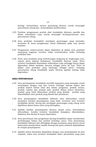 -17-
kering), memerlukan sarana penunjang khusus untuk mencegah
pencemaran silang dan memudahkan pembersihan.
3.25 Fasilitas pengemasan produk obat hendaklah didesain spesifik dan
ditata sedemikian rupa untuk mencegah kecampurbauran atau
pencemaran silang.
3.26 Area produksi hendaklah mendapat penerangan yang memadai,
terutama di mana pengawasan visual dilakukan pada saat proses
berjalan.
3.27 Pengawasan selama-proses dapat dilakukan di dalam area produksi
sepanjang kegiatan tersebut tidak menimbulkan risiko terhadap
produksi obat.
3.28 Pintu area produksi yang berhubungan langsung ke lingkungan luar,
seperti pintu bahaya kebakaran, hendaklah ditutup rapat. Pintu
tersebut hendaklah diamankan sedemikian rupa sehingga hanya dapat
digunakan dalam keadaan darurat sebagai pintu ke luar. Pintu di
dalam area produksi yang berfungsi sebagai barier terhadap
pencemaran silang hendaklah selalu ditutup apabila sedang tidak
digunakan.
AREA PENYIMPANAN
3.29 Area penyimpanan hendaklah memiliki kapasitas yang memadai untuk
menyimpan dengan rapi dan teratur berbagai macam bahan dan
produk seperti bahan awal dan bahan pengemas, produk antara,
produk ruahan dan produk jadi, produk dalam status karantina,
produk yang telah diluluskan, produk yang ditolak, produk yang
dikembalikan atau produk yang ditarik dari peredaran.
3.30 Area penyimpanan hendaklah didesain atau disesuaikan untuk
menjamin kondisi penyimpanan yang baik; terutama area tersebut
hendaklah bersih, kering dan mendapat penerangan yang cukup serta
dipelihara dalam batas suhu yang ditetapkan.
3.31 Apabila kondisi penyimpanan khusus (misal suhu, kelembaban)
dibutuhkan, kondisi tersebut hendaklah disiapkan, dikendalikan,
dipantau dan dicatat di mana diperlukan.
3.32 Area penerimaan dan pengiriman barang hendaklah dapat memberikan
perlindungan bahan dan produk terhadap cuaca. Area penerimaan
hendaklah didesain dan dilengkapi dengan peralatan yang sesuai untuk
kebutuhan pembersihan wadah barang bila perlu sebelum dipindahkan
ke tempat penyimpanan.
3.33 Apabila status karantina dipastikan dengan cara penyimpanan di area
terpisah, maka area tersebut hendaklah diberi penandaan yang jelas
 