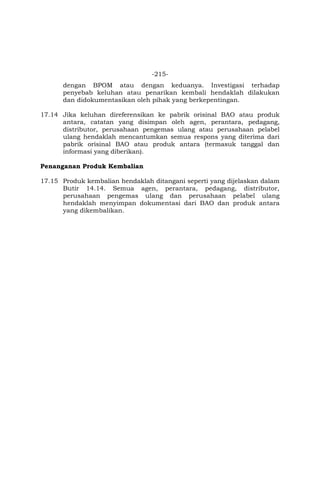 -215-
dengan BPOM atau dengan keduanya. Investigasi terhadap
penyebab keluhan atau penarikan kembali hendaklah dilakukan
dan didokumentasikan oleh pihak yang berkepentingan.
17.14 Jika keluhan direferensikan ke pabrik orisinal BAO atau produk
antara, catatan yang disimpan oleh agen, perantara, pedagang,
distributor, perusahaan pengemas ulang atau perusahaan pelabel
ulang hendaklah mencantumkan semua respons yang diterima dari
pabrik orisinal BAO atau produk antara (termasuk tanggal dan
informasi yang diberikan).
Penanganan Produk Kembalian
17.15 Produk kembalian hendaklah ditangani seperti yang dijelaskan dalam
Butir 14.14. Semua agen, perantara, pedagang, distributor,
perusahaan pengemas ulang dan perusahaan pelabel ulang
hendaklah menyimpan dokumentasi dari BAO dan produk antara
yang dikembalikan.
 
