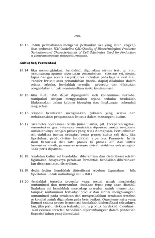 -218-
18.13 Untuk pembahasan mengenai perbankan sel yang lebih lengkap
lihat pedoman ICH Guideline Q5D Quality of Biotechnological Products:
Derivation and Characterization of Cell Substrates Used for Production
of Biotechnological/Biological Products.
Kultur Sel/Fermentasi
18.14 Jika memungkinkan, hendaklah digunakan sistem tertutup atau
terkungkung apabila diperlukan penambahan substrat sel, media,
dapar dan gas secara aseptik. Jika inokulasi pada bejana awal atau
transfer berikut atau penambahan (media, dapar) dilakukan dalam
bejana terbuka, hendaklah tersedia prosedur dan dilakukan
pengendalian untuk meminimalkan risiko kontaminasi.
18.15 Jika mutu BAO dapat dipengaruhi oleh kontaminasi mikroba,
manipulasi dengan menggunakan bejana terbuka hendaklah
dilaksanakan dalam kabinet biosafety atau lingkungan terkendali
yang setara.
18.16 Personil hendaklah mengenakan pakaian yang sesuai dan
melaksanakan pengamanan khusus dalam menangani kultur.
18.17 Parameter operasional kritis (misal: suhu, pH, kecepatan agitasi,
penambahan gas, tekanan) hendaklah dipantau untuk menjamin
konsistensinya dengan proses yang telah ditetapkan. Pertumbuhan
sel, viabilitas (untuk sebagian besar proses kultur sel) dan, jika
diperlukan, produktivitas hendaklah dipantau. Parameter kritis
akan bervariasi dari satu proses ke proses lain dan untuk
fermentasi klasik, parameter tertentu (misal: viabilitas sel) mungkin
tidak perlu dipantau.
18.18 Peralatan kultur sel hendaklah dibersihkan dan disterilisasi setelah
digunakan. Selayaknya peralatan fermentasi hendaklah dibersihkan
dan disanitasi atau disterilisasi.
18.19 Media kultur hendaklah disterilisasi sebelum digunakan, bila
diperlukan untuk melindungi mutu BAO.
18.20 Hendaklah tersedia prosedur yang sesuai untuk mendeteksi
kontaminasi dan menentukan tindakan tepat yang akan diambil.
Tindakan ini hendaklah mencakup prosedur untuk menentukan
dampak kontaminasi terhadap produk dan untuk menghilangkan
kontaminasi pada peralatan dan mengembalikan peralatan tersebut
ke kondisi untuk digunakan pada bets berikut. Organisme asing yang
diamati selama proses fermentasi hendaklah diidentifikasi selayaknya
dan, jika perlu, efeknya terhadap mutu produk hendaklah dievaluasi.
Hasil evaluasi tersebut hendaklah dipertimbangkan dalam pemberian
disposisi bahan yang diproduksi.
 