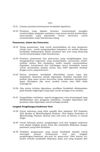 -219-
18.21 Catatan peristiwa kontaminasi hendaklah dipelihara.
18.22 Peralatan yang dipakai bersama (multi-product) mungkin
membutuhkan pengujian tambahan yang sesuai setelah pembersihan
antar-produk yang diproduksi secara berurutan untuk
meminimalkan risiko kontaminasi silang.
Pemanenan, Isolasi dan Pemurnian
18.23 Tahap pemanenan, baik untuk memindahkan sel atau komponen
selular atau untuk mengumpulkan komponen sel setelah disrupsi
hendaklah dilaksanakan dalam peralatan dan area yang dirancang
untuk meminimalkan risiko kontaminasi.
18.24 Prosedur pemanenan dan pemurnian yang menghilangkan atau
menginaktivasi organisme yang memproduksi, reruntuhan seluler
(cellular debris) dan komponen media (sambil meminimalkan
degradasi, kontaminasi dan kehilangan mutu) hendaklah sesuai
untuk memastikan produk antara atau BAO diperoleh kembali
dengan mutu yang konsisten.
18.25 Semua peralatan hendaklah dibersihkan secara tepat dan
selayaknya, disanitasi setelah digunakan. Produksi sejumlah bets
produk yang sama secara berurutan tanpa dilakukan pembersihan
dapat diterapkan jika mutu produk antara atau BAO tidak
terpengaruh.
18.26 Jika sistem terbuka digunakan, purifikasi hendaklah dilaksanakan
pada kondisi lingkungan yang tepat untuk menjaga mutu produk.
18.27 Pengendalian tambahan, seperti penggunaan resin kromatografi yang
didedikasikan atau pengujian tambahan, mungkin diperlukan jika
peralatan akan digunakan untuk berbagai produk.
Langkah Penghilangan/Inaktivasi Viral
18.28 Untuk informasi yang lebih spesifik lihat pedoman ICH Guideline
Q5A Quality of Biotechnological Products: Viral Safety Evaluation of
Biotechnology Products Derived from Cell Lines of Human or Animal
Origin.
18.29 Untuk beberapa proses, penghilangan viral dan langkah inaktivasi
viral adalah langkah proses kritis dan hendaklah dilakukan dengan
parameter yang telah divalidasi.
18.30 Tindakan pengamanan yang sesuai hendaklah diambil untuk
mencegah potensi kontaminasi viral dari langkah
penghilangan/inaktivasi pra-viral ke pasca-viral. Oleh karena itu,
proses terbuka hendaklah dilakukan pada area yang terpisah dari
 