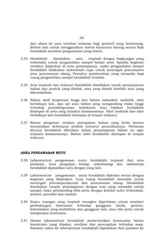 -18-
dan akses ke area tersebut terbatas bagi personil yang berwenang.
Sistem lain untuk menggantikan sistem karantina barang secara fisik
hendaklah memberi pengamanan yang setara.
3.34 Hendaklah disediakan area terpisah dengan lingkungan yang
terkendali untuk pengambilan sampel bahan awal. Apabila kegiatan
tersebut dilakukan di area penyimpanan, maka pengambilan sampel
hendaklah dilakukan sedemikian rupa untuk mencegah pencemaran
atau pencemaran silang. Prosedur pembersihan yang memadai bagi
ruang pengambilan sampel hendaklah tersedia.
3.35 Area terpisah dan terkunci hendaklah disediakan untuk penyimpanan
bahan dan produk yang ditolak, atau yang ditarik kembali atau yang
dikembalikan.
3.36 Bahan aktif berpotensi tinggi dan bahan radioaktif, narkotik, obat
berbahaya lain, dan zat atau bahan yang mengandung risiko tinggi
terhadap penyalahgunaan, kebakaran atau ledakan hendaklah
disimpan di area yang terjamin keamanannya. Obat narkotik dan obat
berbahaya lain hendaklah disimpan di tempat terkunci.
3.37 Bahan pengemas cetakan merupakan bahan yang kritis karena
menyatakan kebenaran produk menurut penandaannya. Perhatian
khusus hendaklah diberikan dalam penyimpanan bahan ini agar
terjamin keamanannya. Bahan label hendaklah disimpan di tempat
terkunci.
AREA PENGAWASAN MUTU
3.38 Laboratorium pengawasan mutu hendaklah terpisah dari area
produksi. Area pengujian biologi, mikrobiologi dan radioisotop
hendaklah dipisahkan satu dengan yang lain.
3.39 Laboratorium pengawasan mutu hendaklah didesain sesuai dengan
kegiatan yang dilakukan. Luas ruang hendaklah memadai untuk
mencegah pencampurbauran dan pencemaran silang. Hendaklah
disediakan tempat penyimpanan dengan luas yang memadai untuk
sampel, baku pembanding (bila perlu dengan kondisi suhu terkendali),
pelarut, pereaksi dan catatan.
3.40 Suatu ruangan yang terpisah mungkin diperlukan untuk memberi
perlindungan instrumen terhadap gangguan listrik, getaran,
kelembaban yang berlebihan dan gangguan lain, atau bila perlu untuk
mengisolasi instrumen.
3.41 Desain laboratorium hendaklah memerhatikan kesesuaian bahan
konstruksi yang dipakai, ventilasi dan pencegahan terhadap asap.
Pasokan udara ke laboratorium hendaklah dipisahkan dari pasokan ke
 