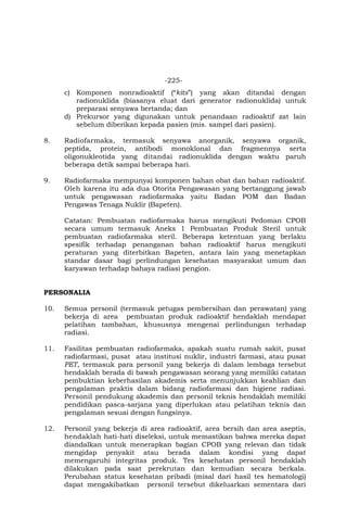 -225-
c) Komponen nonradioaktif (“kits”) yang akan ditandai dengan
radionuklida (biasanya eluat dari generator radionuklida) untuk
preparasi senyawa bertanda; dan
d) Prekursor yang digunakan untuk penandaan radioaktif zat lain
sebelum diberikan kepada pasien (mis. sampel dari pasien).
8. Radiofarmaka, termasuk senyawa anorganik, senyawa organik,
peptida, protein, antibodi monoklonal dan fragmennya serta
oligonukleotida yang ditandai radionuklida dengan waktu paruh
beberapa detik sampai beberapa hari.
9. Radiofarmaka mempunyai komponen bahan obat dan bahan radioaktif.
Oleh karena itu ada dua Otorita Pengawasan yang bertanggung jawab
untuk pengawasan radiofarmaka yaitu Badan POM dan Badan
Pengawas Tenaga Nuklir (Bapeten).
Catatan: Pembuatan radiofarmaka harus mengikuti Pedoman CPOB
secara umum termasuk Aneks 1 Pembuatan Produk Steril untuk
pembuatan radiofarmaka steril. Beberapa ketentuan yang berlaku
spesifik terhadap penanganan bahan radioaktif harus mengikuti
peraturan yang diterbitkan Bapeten, antara lain yang menetapkan
standar dasar bagi perlindungan kesehatan masyarakat umum dan
karyawan terhadap bahaya radiasi pengion.
PERSONALIA
10. Semua personil (termasuk petugas pembersihan dan perawatan) yang
bekerja di area pembuatan produk radioaktif hendaklah mendapat
pelatihan tambahan, khususnya mengenai perlindungan terhadap
radiasi.
11. Fasilitas pembuatan radiofarmaka, apakah suatu rumah sakit, pusat
radiofarmasi, pusat atau institusi nuklir, industri farmasi, atau pusat
PET, termasuk para personil yang bekerja di dalam lembaga tersebut
hendaklah berada di bawah pengawasan seorang yang memiliki catatan
pembuktian keberhasilan akademis serta menunjukkan keahlian dan
pengalaman praktis dalam bidang radiofarmasi dan higiene radiasi.
Personil pendukung akademis dan personil teknis hendaklah memiliki
pendidikan pasca-sarjana yang diperlukan atau pelatihan teknis dan
pengalaman sesuai dengan fungsinya.
12. Personil yang bekerja di area radioaktif, area bersih dan area aseptis,
hendaklah hati-hati diseleksi, untuk memastikan bahwa mereka dapat
diandalkan untuk menerapkan bagian CPOB yang relevan dan tidak
mengidap penyakit atau berada dalam kondisi yang dapat
memengaruhi integritas produk. Tes kesehatan personil hendaklah
dilakukan pada saat perekrutan dan kemudian secara berkala.
Perubahan status kesehatan pribadi (misal dari hasil tes hematologi)
dapat mengakibatkan personil tersebut dikeluarkan sementara dari
 