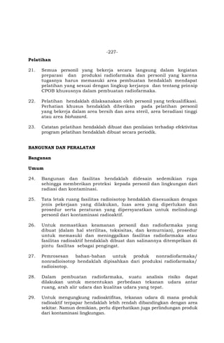 -227-
Pelatihan
21. Semua personil yang bekerja secara langsung dalam kegiatan
preparasi dan produksi radiofarmaka dan personil yang karena
tugasnya harus memasuki area pembuatan hendaklah mendapat
pelatihan yang sesuai dengan lingkup kerjanya dan tentang prinsip
CPOB khususnya dalam pembuatan radiofarmaka.
22. Pelatihan hendaklah dilaksanakan oleh personil yang terkualifikasi.
Perhatian khusus hendaklah diberikan pada pelatihan personil
yang bekerja dalam area bersih dan area steril, area beradiasi tinggi
atau area biohazard.
23. Catatan pelatihan hendaklah dibuat dan penilaian terhadap efektivitas
program pelatihan hendaklah dibuat secara periodik.
BANGUNAN DAN PERALATAN
Bangunan
Umum
24. Bangunan dan fasilitas hendaklah didesain sedemikian rupa
sehingga memberikan proteksi kepada personil dan lingkungan dari
radiasi dan kontaminasi.
25. Tata letak ruang fasilitas radioisotop hendaklah disesuaikan dengan
jenis pekerjaan yang dilakukan, luas area yang diperlukan dan
prosedur serta peraturan yang dipersyaratkan untuk melindungi
personil dari kontaminasi radioaktif.
26. Untuk memastikan keamanan personil dan radiofarmaka yang
dibuat (dalam hal sterilitas, toksisitas, dan kemurnian), prosedur
untuk memasuki dan meninggalkan fasilitas radiofarmaka atau
fasilitas radioaktif hendaklah dibuat dan salinannya ditempelkan di
pintu fasilitas sebagai pengingat.
27. Pemrosesan bahan-bahan untuk produk nonradiofarmaka/
nonradioisotop hendaklah dipisahkan dari produksi radiofarmaka/
radioisotop.
28. Dalam pembuatan radiofarmaka, suatu analisis risiko dapat
dilakukan untuk menentukan perbedaan tekanan udara antar
ruang, arah alir udara dan kualitas udara yang tepat.
29. Untuk mengungkung radioaktifitas, tekanan udara di mana produk
radioaktif terpapar hendaklah lebih rendah dibandingkan dengan area
sekitar. Namun demikian, perlu diperhatikan juga perlindungan produk
dari kontaminasi lingkungan.
 