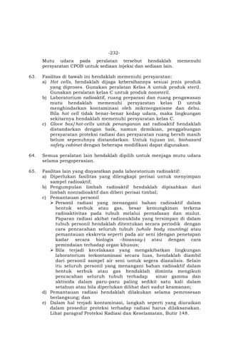 -232-
Mutu udara pada peralatan tersebut hendaklah memenuhi
persyaratan CPOB untuk sediaan injeksi dan sediaan lain.
63. Fasilitas di bawah ini hendaklah memenuhi persyaratan:
a) Hot cells, hendaklah dijaga kebersihannya sesuai jenis produk
yang diproses. Gunakan peralatan Kelas A untuk produk steril.
Gunakan peralatan kelas C untuk produk nonsteril.
b) Laboratorium radioaktif, ruang preparasi dan ruang pengawasan
mutu hendaklah memenuhi persyaratan kelas D untuk
menghindarkan kontaminasi oleh mikroorganisme dan debu.
Bila hot cell tidak benar-benar kedap udara, maka lingkungan
sekitarnya hendaklah memenuhi persyaratan kelas C.
c) Glove box/hot-cells untuk penanganan zat radioaktif hendaklah
distandarkan dengan baik, namun demikian, penggabungan
persyaratan proteksi radiasi dan persyaratan ruang bersih masih
belum sepenuhnya distandarkan. Untuk tujuan ini, biohazard
safety cabinet dengan beberapa modifikasi dapat digunakan.
64. Semua peralatan lain hendaklah dipilih untuk menjaga mutu udara
selama pengoperasian.
65. Fasilitas lain yang disyaratkan pada laboratorium radioaktif:
a) Diperlukan fasilitas yang dilengkapi perisai untuk menyimpan
sampel radioaktif;
b) Pengumpulan limbah radioaktif hendaklah dipisahkan dari
limbah nonradioaktif dan diberi perisai timbal;
c) Pemantauan personil
 Personil radiasi yang menangani bahan radioaktif dalam
bentuk serbuk atau gas, besar kemungkinan terkena
radioaktivitas pada tubuh melalui pernafasan dan mulut.
Paparan radiasi akibat radionuklida yang tersimpan di dalam
tubuh personil hendaklah ditentukan secara periodik dengan
cara pencacahan seluruh tubuh (whole body counting) atau
pemantauan ekskreta seperti pada air seni (dengan penetapan
kadar secara biologis –bioassay-) atau dengan cara
pemindaian terhadap organ khusus;
 Bila terjadi kecelakaan yang mengakibatkan lingkungan
laboratorium terkontaminasi secara luas, hendaklah diambil
dari personil sampel air seni untuk segera dianalisis. Selain
itu seluruh personil yang menangani bahan radioaktif dalam
bentuk serbuk atau gas hendaklah diminta mengikuti
pencacahan seluruh tubuh terhadap sinar gamma dan
aktinida dalam paru-paru paling sedikit satu kali dalam
setahun atau bila diperlukan dilihat dari sudut keamanan;
d) Pemantauan radiasi hendaklah dilakukan selama pemrosesan
berlangsung; dan
e) Dalam hal terjadi kontaminasi, langkah seperti yang diuraikan
dalam prosedur proteksi terhadap radiasi harus dilaksanakan.
Lihat paragraf Proteksi Radiasi dan Keselamatan, Butir 148.
 