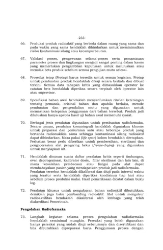 -233-
66. Produksi produk radioaktif yang berbeda dalam ruang yang sama dan
pada waktu yang sama hendaklah dihindarkan untuk meminimalkan
risiko kontaminasi silang atau kecampurbauran.
67. Validasi proses, pengawasan selama-proses serta pemantauan
parameter proses dan lingkungan menjadi sangat penting dalam kasus
yang memerlukan pengambilan keputusan untuk meluluskan atau
menolak bets produk sebelum semua pengujian mutu selesai.
68. Prosedur tetap (Protap) harus tersedia untuk semua kegiatan. Protap
untuk pembuatan produk hendaklah dikaji secara berkala dan dibuat
terkini. Semua data tahapan kritis yang dimasukkan operator ke
catatan bets hendaklah diperiksa secara terpisah oleh operator lain
atau supervisor.
69. Spesifikasi bahan awal hendaklah mencantumkan rincian keterangan
tentang pemasok, orisinal bahan dan apabila berlaku, metode
pembuatan dan pengendalian mutu yang digunakan untuk
memastikan ketepatan penggunaan dari bahan tersebut. Produk jadi
diluluskan hanya apabila hasil uji bahan awal memenuhi syarat.
70. Berbagai jenis peralatan digunakan untuk pembuatan radiofarmaka.
Secara umum, peralatan kromatografi hendaklah digunakan khusus
untuk preparasi dan pemurnian satu atau beberapa produk yang
bertanda radionuklida sama sehingga kontaminasi silang radioaktif
dapat dihindarkan. Masa pakai (life span) kolom hendaklah ditetapkan.
Perhatian besar perlu diberikan untuk pembersihan, sterilisasi dan
pengoperasian alat pengering beku (freeze-drying) yang digunakan
untuk menyiapkan kit.
71. Hendaklah disusun suatu daftar peralatan kritis seperti timbangan,
oven depirogenisasi, kalibrator dosis, filter sterilisasi dan lain lain, di
mana kesalahan pembacaan atau fungsi pada alat dapat
membahayakan pasien yang mendapatkan produk jadi radiofarmaka.
Peralatan tersebut hendaklah dikalibrasi dan diuji pada interval waktu
yang teratur serta hendaklah diperiksa kondisinya tiap hari atau
sebelum proses produksi mulai. Hasil pemeriksaan dicatat dalam buku
log.
72. Peralatan khusus untuk pengukuran bahan radioaktif dibutuhkan,
demikian juga baku pembanding radioaktif. Alat untuk mengukur
radioaktifitas hendaklah dikalibrasi oleh lembaga yang telah
diakreditasi Pemerintah.
Pengolahan Radiofarmaka
73. Langkah kegiatan selama proses pengolahan radiofarmaka
hendaklah seminimal mungkin. Pereaksi yang boleh digunakan
hanya pereaksi yang sudah diuji sebelumnya dan disertifikasi dan
bila dibutuhkan dipreparasi baru. Penggunaan proses dengan
 