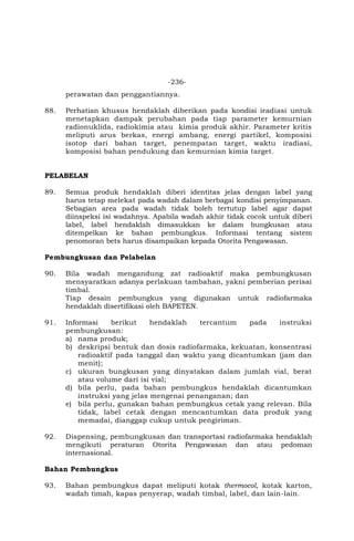 -236-
perawatan dan penggantiannya.
88. Perhatian khusus hendaklah diberikan pada kondisi iradiasi untuk
menetapkan dampak perubahan pada tiap parameter kemurnian
radionuklida, radiokimia atau kimia produk akhir. Parameter kritis
meliputi arus berkas, energi ambang, energi partikel, komposisi
isotop dari bahan target, penempatan target, waktu iradiasi,
komposisi bahan pendukung dan kemurnian kimia target.
PELABELAN
89. Semua produk hendaklah diberi identitas jelas dengan label yang
harus tetap melekat pada wadah dalam berbagai kondisi penyimpanan.
Sebagian area pada wadah tidak boleh tertutup label agar dapat
diinspeksi isi wadahnya. Apabila wadah akhir tidak cocok untuk diberi
label, label hendaklah dimasukkan ke dalam bungkusan atau
ditempelkan ke bahan pembungkus. Informasi tentang sistem
penomoran bets harus disampaikan kepada Otorita Pengawasan.
Pembungkusan dan Pelabelan
90. Bila wadah mengandung zat radioaktif maka pembungkusan
mensyaratkan adanya perlakuan tambahan, yakni pemberian perisai
timbal.
Tiap desain pembungkus yang digunakan untuk radiofarmaka
hendaklah disertifikasi oleh BAPETEN.
91. Informasi berikut hendaklah tercantum pada instruksi
pembungkusan:
a) nama produk;
b) deskripsi bentuk dan dosis radiofarmaka, kekuatan, konsentrasi
radioaktif pada tanggal dan waktu yang dicantumkan (jam dan
menit);
c) ukuran bungkusan yang dinyatakan dalam jumlah vial, berat
atau volume dari isi vial;
d) bila perlu, pada bahan pembungkus hendaklah dicantumkan
instruksi yang jelas mengenai penanganan; dan
e) bila perlu, gunakan bahan pembungkus cetak yang relevan. Bila
tidak, label cetak dengan mencantumkan data produk yang
memadai, dianggap cukup untuk pengiriman.
92. Dispensing, pembungkusan dan transportasi radiofarmaka hendaklah
mengikuti peraturan Otorita Pengawasan dan atau pedoman
internasional.
Bahan Pembungkus
93. Bahan pembungkus dapat meliputi kotak thermocol, kotak karton,
wadah timah, kapas penyerap, wadah timbal, label, dan lain-lain.
 