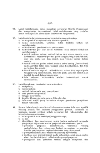 -237-
94. Label radiofarmaka harus mengikuti peraturan Otorita Pengawasan
dan kesepakatan internasional. Label radiofarmaka yang terdaftar
harus mendapatkan persetujuan dari Otorita Pengawasan.
95. Label wadah dan/atau container hendaklah mencantumkan:
a) nama produk dan/atau kode identitas produk;
b) nama radionuklida. Catatan: tidak berlaku untuk kit
radiofarmaka;
c) nama industri pembuat atau perusahaan;
d) Radioaktivitas per unit dosis: (Catatan: tidak berlaku untuk kit
radiofarmaka):
 untuk sediaan cairan: radioaktivitas total dalam wadah, atau
konsentrasi radioaktif per ml, pada tanggal yang dicantumkan,
dan bila perlu jam dan menit, dan volume cairan dalam
wadah;
 untuk sediaan padat, misal produk beku kering (freeze dried)
radioaktivitas total pada tanggal yang dicantumkan, dan bila
perlu jam dan menit;
 untuk sediaan kapsul: radioaktivitas dalam tiap kapsul pada
tanggal yang dicantumkan, dan bila perlu jam dan menit, dan
jumlah kapsul dalam wadah; dan
 bila relevan, cantumkan simbol internasional untuk
radioaktivitas.
96. Label bungkusan hendaklah mencantumkan:
a) komposisi;
b) radionuklida;
c) radioaktivitas pada saat pengiriman;
d) cara pemberian produk;
e) tanggal daluwarsa;
f) kondisi khusus penyimpanan, bila ada; dan
g) informasi wajib yang berkaitan dengan peraturan pengiriman
bahan radioaktif.
97. Brosur dalam bungkusan hendaklah mencantumkan informasi spesifik
tentang produk dan indikasi penggunaan produk. Informasi ini
terutama sangat penting untuk preparasi kit radiofarmaka dan
hendaklah mencantumkan:
a) nama produk dan deskripsi penggunaannya;
b) isi kit;
c) identifikasi dan persyaratan mutu bahan radioaktif penanda
yang dapat digunakan untuk preparasi radiofarmaka, yaitu:
 petunjuk preparasi radiofarmaka, termasuk rentang
radioaktivitas dan volumenya, berikut pernyataan persyaratan
kondisi penyimpanan bagi radiofarmaka yang dipreparasi;
 pernyataan masa edar radiofarmaka yang dipreparasi;
 indikasi dan kontraindikasi (pada kehamilan, anak-anak, reaksi
obat, dan lain-lain) dari radiofarmaka yang dipreparasi;
 peringatan dan perhatian terkait dengan komponen dan
 