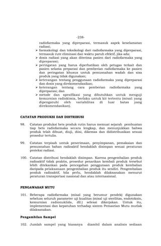 -238-
radiofarmaka yang dipreparasi, termasuk aspek keselamatan
radiasi;
 farmakologi dan toksikologi dari radiofarmaka yang dipreparasi,
termasuk rute eliminasi dan waktu paruh efektif, jika ada;
 dosis radiasi yang akan diterima pasien dari radiofarmaka yang
dipreparasi;
 peringatan yang harus diperhatikan oleh petugas terkait dan
pasien selama preparasi dan pemberian radiofarmaka ke pasien
dan peringatan khusus untuk pemusnahan wadah dan sisa
produk yang tidak digunakan;
 keterangan tentang penggunaan radiofarmaka yang dipreparasi
dan dosis yang direkomendasikan;
 keterangan tentang cara pemberian radiofarmaka yang
dipreparasi; dan
 metode dan spesifikasi yang dibutuhkan untuk menguji
kemurnian radiokimia, berlaku untuk kit tertentu (misal: yang
dipengaruhi oleh variabilitas di luar batas yang
direkomendasikan).
CATATAN PRODUKSI DAN DISTRIBUSI
98. Catatan produksi bets produk rutin harus memuat sejarah pembuatan
tiap bets radiofarmaka secara lengkap, dan menunjukkan bahwa
produk telah dibuat, diuji, diisi, dikemas dan didistribusikan sesuai
prosedur tertulis.
99. Catatan terpisah untuk penerimaan, penyimpanan, pemakaian dan
pemusnahan bahan radioaktif hendaklah disimpan sesuai peraturan
proteksi radiasi.
100. Catatan distribusi hendaklah disimpan. Karena pengembalian produk
radioaktif tidak praktis, prosedur penarikan kembali produk tersebut
lebih ditekankan pada pencegahan penggunaan produk kembalian
daripada pelaksanaan pengembalian produk itu sendiri. Pengembalian
produk radioaktif, bila perlu, hendaklah dilaksanakan menurut
peraturan transportasi nasional dan atau internasional.
PENGAWASAN MUTU
101. Beberapa radiofarmaka (misal yang berumur pendek) digunakan
sebelum seluruh parameter uji kualitas (misal uji sterilitas, endotoksin,
kemurnian radionuklida, dll.) selesai dikerjakan. Untuk itu,
implementasi dan kepatuhan terhadap sistem Pemastian Mutu mutlak
dilaksanakan.
Pengambilan Sampel
102. Jumlah sampel yang biasanya diambil dalam analisis sediaan
 