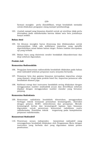 -239-
farmasi mungkin perlu dimodifikasi, tetapi hendaklah memadai
untuk dilakukan pengujian ulang (sampel pembanding).
103. Jumlah sampel yang biasanya diambil untuk uji sterilitas tidak perlu
diterapkan pada radiofarmaka karena dalam satu bets jumlahnya
hanya sedikit.
Bahan Awal
104. Uji khusus mungkin harus dirancang dan dilaksanakan untuk
menunjukkan tidak ada sedikitpun impuritas yang spesifik
diperbolehkan misal dalam bahan target. Proses iradiasi merupakan
uji yang terbaik.
105. Bahan baru yang disintesis sendiri hendaklah dikarakterisasi dan
diuji sebelum digunakan.
Produk Jadi
Kemurnian Radionuklida
106. Pengujian kemurnian radionuklida hendaklah dilakukan pada bahan
awal radioaktif sebelum preparasi suatu senyawa bertanda.
107. Pemancar beta dan gamma biasanya merupakan impuritas utama
yang diamati, tetapi pada produk hasil fisi, impuritas pemancar alfa
hendaklah diamati juga.
108. Kalibrasi energi dari instrumen hendaklah sering dilakukan dengan
menggunakan sumber (radioaktif) acuan dan diverifikasi sebelum
dipakai dengan menggunakan sumber standar yang berumur
panjang.
Kemurnian Radiokimia
109. Kemurnian radiokimia hendaklah ditentukan, menggunakan
berbagai teknik termasuk pemisahan kromatografis, ekstraksi
dengan pelarut, KCKT, elektroforesis dan presipitasi. Metode
kromatografi kertas dan kromatografi lapisan tipis biasanya
digunakan untuk penentuan kemurnian radiokimia suatu
radiofarmaka. Pemilihan teknik tergantung pada kompleksitas
preparasi radiofarmaka.
Konsentrasi Radioaktif
110. Penentuan secara independen konsentrasi radioaktif yang
sesungguhnya hendaklah dilakukan oleh Pengawasan Mutu dengan
instrumen yang berbeda dari yang digunakan dalam proses
pembuatan.
 