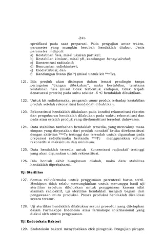 -241-
spesifikasi pada saat preparasi. Pada pengujian antar waktu,
parameter yang mungkin berubah hendaklah diukur. Jenis
parameter meliputi:
a) Kestabilan fisis, misal ukuran partikel;
b) Kestabilan kimiawi, misal pH, kandungan benzyl alcohol;
c) Konsentrasi radioaktif;
d) Kemurnian radiokimiawi;
e) Biodistribusi; dan
f) Kandungan Stano (Sn2+) (misal untuk kit 99mTc).
121. Bila produk akan disimpan dalam lemari pendingin tanpa
peringatan “Jangan dibekukan”, maka kestabilan, terutama
kestabilan fisis (misal tidak terbentuk endapan, tidak terjadi
denaturasi protein) pada suhu sekitar -5 oC hendaklah dibuktikan.
122. Untuk kit radiofarmaka, pengaruh umur produk terhadap kestabilan
produk setelah rekonstitusi hendaklah dibuktikan.
123. Rekonstitusi hendaklah dilakukan pada kondisi rekonstitusi ekstrim
dan pengukuran hendaklah dilakukan pada waktu rekonstitusi dan
pada atau setelah produk yang direkonstitusi tersebut daluwarsa.
124. Data stabilitas tambahan hendaklah tersedia, yang mencakup masa
simpan yang dinyatakan dari produk nonaktif ketika direkonstitusi
dengan aktivitas 99mTc tertinggi dan terendah untuk digunakan pada
preparasi radiofarmaka bertanda 99mTc menggunakan volume
rekonstitusi maksimum dan minimum.
125. Data hendaklah tersedia untuk konsentrasi radioaktif tertinggi
yang akan digunakan untuk rekonstitusi.
126. Bila bentuk akhir bungkusan diubah, maka data stabilitas
hendaklah diperbaharui.
Uji Sterilitas
127. Semua radiofarmaka untuk penggunaan parenteral harus steril.
Meskipun tidak selalu memungkinkan untuk menunggu hasil uji
sterilitas sebelum diluluskan untuk penggunaan karena sifat
alamiah radioaktif, uji sterilitas hendaklah menjadi bagian dari
pengawasan mutu produksi. Proses produksi hendaklah divalidasi
secara teratur.
128. Uji sterilitas hendaklah dilakukan sesuai prosedur yang ditetapkan
dalam Farmakope Indonesia atau farmakope internasional yang
diakui oleh otorita pengawasan.
Uji Endotoksin Bakteri
129. Endotoksin bakteri menyebabkan efek pirogenik. Pengujian pirogen
 