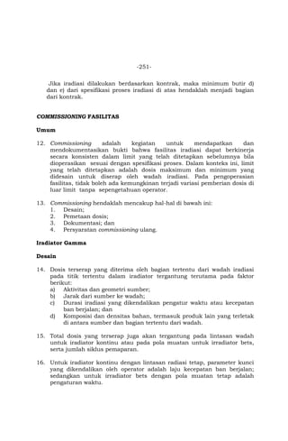 -251-
Jika iradiasi dilakukan berdasarkan kontrak, maka minimum butir d)
dan e) dari spesifikasi proses iradiasi di atas hendaklah menjadi bagian
dari kontrak.
COMMISSIONING FASILITAS
Umum
12. Commissioning adalah kegiatan untuk mendapatkan dan
mendokumentasikan bukti bahwa fasilitas iradiasi dapat berkinerja
secara konsisten dalam limit yang telah ditetapkan sebelumnya bila
dioperasikan sesuai dengan spesifikasi proses. Dalam konteks ini, limit
yang telah ditetapkan adalah dosis maksimum dan minimum yang
didesain untuk diserap oleh wadah iradiasi. Pada pengoperasian
fasilitas, tidak boleh ada kemungkinan terjadi variasi pemberian dosis di
luar limit tanpa sepengetahuan operator.
13. Commissioning hendaklah mencakup hal-hal di bawah ini:
1. Desain;
2. Pemetaan dosis;
3. Dokumentasi; dan
4. Persyaratan commissioning ulang.
Iradiator Gamma
Desain
14. Dosis terserap yang diterima oleh bagian tertentu dari wadah iradiasi
pada titik tertentu dalam iradiator tergantung terutama pada faktor
berikut:
a) Aktivitas dan geometri sumber;
b) Jarak dari sumber ke wadah;
c) Durasi iradiasi yang dikendalikan pengatur waktu atau kecepatan
ban berjalan; dan
d) Komposisi dan densitas bahan, termasuk produk lain yang terletak
di antara sumber dan bagian tertentu dari wadah.
15. Total dosis yang terserap juga akan tergantung pada lintasan wadah
untuk iradiator kontinu atau pada pola muatan untuk irradiator bets,
serta jumlah siklus pemaparan.
16. Untuk iradiator kontinu dengan lintasan radiasi tetap, parameter kunci
yang dikendalikan oleh operator adalah laju kecepatan ban berjalan;
sedangkan untuk irradiator bets dengan pola muatan tetap adalah
pengaturan waktu.
 