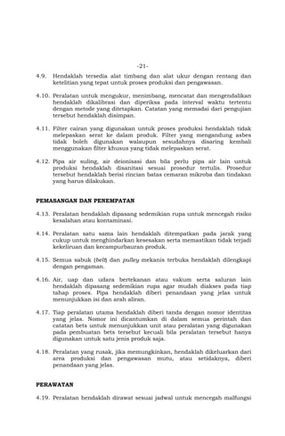 -21-
4.9. Hendaklah tersedia alat timbang dan alat ukur dengan rentang dan
ketelitian yang tepat untuk proses produksi dan pengawasan.
4.10. Peralatan untuk mengukur, menimbang, mencatat dan mengendalikan
hendaklah dikalibrasi dan diperiksa pada interval waktu tertentu
dengan metode yang ditetapkan. Catatan yang memadai dari pengujian
tersebut hendaklah disimpan.
4.11. Filter cairan yang digunakan untuk proses produksi hendaklah tidak
melepaskan serat ke dalam produk. Filter yang mengandung asbes
tidak boleh digunakan walaupun sesudahnya disaring kembali
menggunakan filter khusus yang tidak melepaskan serat.
4.12. Pipa air suling, air deionisasi dan bila perlu pipa air lain untuk
produksi hendaklah disanitasi sesuai prosedur tertulis. Prosedur
tersebut hendaklah berisi rincian batas cemaran mikroba dan tindakan
yang harus dilakukan.
PEMASANGAN DAN PENEMPATAN
4.13. Peralatan hendaklah dipasang sedemikian rupa untuk mencegah risiko
kesalahan atau kontaminasi.
4.14. Peralatan satu sama lain hendaklah ditempatkan pada jarak yang
cukup untuk menghindarkan kesesakan serta memastikan tidak terjadi
kekeliruan dan kecampurbauran produk.
4.15. Semua sabuk (belt) dan pulley mekanis terbuka hendaklah dilengkapi
dengan pengaman.
4.16. Air, uap dan udara bertekanan atau vakum serta saluran lain
hendaklah dipasang sedemikian rupa agar mudah diakses pada tiap
tahap proses. Pipa hendaklah diberi penandaan yang jelas untuk
menunjukkan isi dan arah aliran.
4.17. Tiap peralatan utama hendaklah diberi tanda dengan nomor identitas
yang jelas. Nomor ini dicantumkan di dalam semua perintah dan
catatan bets untuk menunjukkan unit atau peralatan yang digunakan
pada pembuatan bets tersebut kecuali bila peralatan tersebut hanya
digunakan untuk satu jenis produk saja.
4.18. Peralatan yang rusak, jika memungkinkan, hendaklah dikeluarkan dari
area produksi dan pengawasan mutu, atau setidaknya, diberi
penandaan yang jelas.
PERAWATAN
4.19. Peralatan hendaklah dirawat sesuai jadwal untuk mencegah malfungsi
 