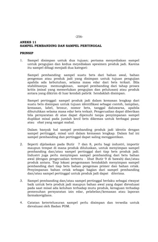 -256-
ANEKS 11
SAMPEL PEMBANDING DAN SAMPEL PERTINGGAL
PRINSIP
1. Sampel disimpan untuk dua tujuan; pertama menyediakan sampel
untuk pengujian dan kedua meyediakan spesimen produk jadi. Karena
itu sampel dibagi menjadi dua kategori:
Sampel pembanding: sampel suatu bets dari bahan awal, bahan
pengemas atau produk jadi yang disimpan untuk tujuan pengujian
apabila ada kebutuhan, selama masa edar dari bets terkait. Bila
stabilitasnya memungkinan, sampel pembanding dari tahap proses
kritis (misal yang memerlukan pengujian dan pelulusan) atau produk
antara yang dikirim di luar kendali pabrik hendaklah disimpan.
Sampel pertinggal: sampel produk jadi dalam kemasan lengkap dari
suatu bets disimpan untuk tujuan identifikasi sebagai contoh, tampilan,
kemasan, label, brosur, nomor bets, tanggal daluwarsa, apabila
dibutuhkan selama masa edar bets terkait. Pengecualian dapat diberikan
bila persyaratan di atas dapat dipenuhi tanpa penyimpanan sampel
duplikat misal pada jumlah kecil bets dikemas untuk berbagai pasar
atau obat yang sangat mahal.
Dalam banyak hal sampel pembanding produk jadi identis dengan
sampel pertinggal, misal unit dalam kemasan lengkap. Dalam hal ini
sampel pembanding dan pertinggal dapat saling menggantikan.
2. Seperti dijelaskan pada Butir 7 dan 8, perlu bagi industri, importir
maupun tempat di mana produk diluluskan, untuk menyimpan sampel
pembanding dan/atau sampel pertinggal dari tiap bets produk jadi.
Industri juga perlu menyimpan sampel pembanding dari bets bahan
awal (dengan pengecualian tertentu - lihat Butir 9 di bawah) dan/atau
produk antara. Tiap lokasi pengemasan hendaklah menyimpan sampel
pembanding dari tiap bets bahan pengemas primer dan bahan cetak.
Penyimpanan bahan cetak sebagai bagian dari sampel pembanding
dan/atau sampel pertinggal untuk produk jadi dapat diterima.
3. Sampel pembanding dan/atau sampel pertinggal berlaku sebagai riwayat
baik untuk bets produk jadi maupun bahan awal yang dapat dievaluasi
pada saat misal ada keluhan terhadap mutu produk, keraguan terhadap
pemenuhan persyaratan izin edar, pelabelan/kemasan atau laporan
farmakovigilans.
4. Catatan ketertelusuran sampel perlu disimpan dan tersedia untuk
dievaluasi oleh Badan POM.
 