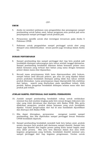 -257-
UMUM
5. Aneks ini memberi pedoman cara pengambilan dan penanganan sampel
pembanding untuk bahan awal, bahan pengemas atau produk jadi serta
penyimpanan sampel pertinggal untuk produk jadi.
6. Persyaratan spesifik untuk obat investigasi tercantum pada Aneks 6
Pedoman CPOB.
7. Pedoman untuk pengambilan sampel pertinggal untuk obat yang
diimport atau didistribusikan secara parelel juga tercakup dalam Aneks
ini.
DURASI PENYIMPANAN
8. Sampel pembanding dan sampel pertinggal dari tiap bets produk jadi
hendaklah disimpan sekurangnya satu tahun setelah tanggal daluwarsa.
Sampel pembanding hendaklah dikemas dalam kemasan primer atau
dalam kemasan yang terbuat dari bahan yang sama dengan kemasan
primer dalam mana obat dipasarkan.
9. Kecuali masa penyimpanan lebih lama dipersyaratkan oleh hukum,
sampel bahan awal (kecuali pelarut, gas atau air yang dipakai dalam
proses produksi) hendaklah disimpan paling tidak dua tahun setelah
produk diluluskan. Lama penyimpanan dapat diperpendek bila stabilitas
dari bahan, seperti yang disebutkan pada spesifikasi terkait, lebih
pendek. Bahan pengemas hendaklah disimpan selama masa edar dari
produk jadi terkait.
JUMLAH SAMPEL PERTINGGAL DAN SAMPEL PEMBANDING
10. Jumlah sampel pembanding hendaklah cukup untuk melakukan
minimal dua kali analisis lengkap pada bets sesuai dengan dokumen izin
edar yang telah dievaluasi dan disetujui oleh Badan POM. Bila perlu
dilakukan pengujian, produk dalam kemasan yang utuh hendaklah
dipakai. Usulan pengecualian dari hal di atas handaklah dijustifikasi
dan disetujui oleh Badan POM.
11. Bila dapat diterapkan, persyaratan mengenai jumlah sampel
pembanding, dan bila diperlukan sampel pertinggal sesuai Pedoman
CPOB hendaklah dipatuhi.
12. Sampel pembanding hendaklah mewakili baik bets bahan awal, produk
antara maupun bets produk jadi darimana sampel diambil. Sampel lain
dapat juga diambil dari bagian proses paling kritis (misal bagian awal
atau akhir proses). Bila satu bets dikemas dalam dua atau lebih
kegiatan pengemasan yang berbeda, hendaklah diambil minimal satu
sampel pertinggal dari tiap kegiatan pengemasan. Usulan untuk
 