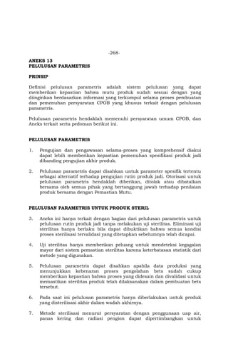 -268-
ANEKS 13
PELULUSAN PARAMETRIS
PRINSIP
Definisi pelulusan parametris adalah sistem pelulusan yang dapat
memberikan kepastian bahwa mutu produk sudah sesuai dengan yang
diinginkan berdasarkan informasi yang terkumpul selama proses pembuatan
dan pemenuhan persyaratan CPOB yang khusus terkait dengan pelulusan
parametris.
Pelulusan parametris hendaklah memenuhi persyaratan umum CPOB, dan
Aneks terkait serta pedoman berikut ini.
PELULUSAN PARAMETRIS
1. Pengujian dan pengawasan selama-proses yang komprehensif diakui
dapat lebih memberikan kepastian pemenuhan spesifikasi produk jadi
dibanding pengujian akhir produk.
2. Pelulusan parametris dapat disahkan untuk parameter spesifik tertentu
sebagai alternatif terhadap pengujian rutin produk jadi. Otorisasi untuk
pelulusan parametris hendaklah diberikan, ditolak atau dibatalkan
bersama oleh semua pihak yang bertanggung jawab terhadap penilaian
produk bersama dengan Pemastian Mutu.
PELULUSAN PARAMETRIS UNTUK PRODUK STERIL
3. Aneks ini hanya terkait dengan bagian dari pelulusan parametris untuk
pelulusan rutin produk jadi tanpa melakukan uji sterilitas. Eliminasi uji
sterilitas hanya berlaku bila dapat dibuktikan bahwa semua kondisi
proses sterilisasi tervalidasi yang ditetapkan sebelumnya telah dicapai.
4. Uji sterilitas hanya memberikan peluang untuk mendeteksi kegagalan
mayor dari sistem pemastian sterilitas karena keterbatasan statistik dari
metode yang digunakan.
5. Pelulusan parametris dapat disahkan apabila data produksi yang
menunjukkan kebenaran proses pengolahan bets sudah cukup
memberikan kepastian bahwa proses yang didesain dan divalidasi untuk
memastikan sterilitas produk telah dilaksanakan dalam pembuatan bets
tersebut.
6. Pada saat ini pelulusan parametris hanya diberlakukan untuk produk
yang disterilisasi akhir dalam wadah akhirnya.
7. Metode sterilisasi menurut persyaratan dengan penggunaan uap air,
panas kering dan radiasi pengion dapat dipertimbangkan untuk
 
