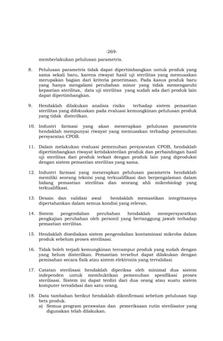 -269-
memberlakukan pelulusan parametris.
8. Pelulusan parametris tidak dapat dipertimbangkan untuk produk yang
sama sekali baru, karena riwayat hasil uji sterilitas yang memuaskan
merupakan bagian dari kriteria penerimaan. Pada kasus produk baru
yang hanya mengalami perubahan minor yang tidak memengaruhi
kepastian sterilitas, data uji sterilitas yang sudah ada dari produk lain
dapat dipertimbangkan.
9. Hendaklah dilakukan analisis risiko terhadap sistem pemastian
sterilitas yang difokuskan pada evaluasi kemungkinan pelulusan produk
yang tidak disterilkan.
10. Industri farmasi yang akan menerapkan pelulusan parametris
hendaklah mempunyai riwayat yang memuaskan terhadap pemenuhan
persyaratan CPOB.
11. Dalam melakukan evaluasi pemenuhan persyaratan CPOB, hendaklah
dipertimbangkan riwayat ketidaksterilan produk dan perbandingan hasil
uji sterilitas dari produk terkait dengan produk lain yang diproduksi
dengan sistem pemastian sterilitas yang sama.
12. Industri farmasi yang menerapkan pelulusan parametris hendaklah
memiliki seorang teknisi yang terkualifikasi dan berpengalaman dalam
bidang pemastian sterilitas dan seorang ahli mikrobiologi yang
terkualifikasi.
13. Desain dan validasi awal hendaklah memastikan integritasnya
dipertahankan dalam semua kondisi yang relevan.
14. Sistem pengendalian perubahan hendaklah mempersyaratkan
pengkajian perubahan oleh personil yang bertanggung jawab terhadap
pemastian sterilitas.
15. Hendaklah disediakan sistem pengendalian kontaminasi mikroba dalam
produk sebelum proses sterilisasi.
16. Tidak boleh terjadi kemungkinan tercampur produk yang sudah dengan
yang belum disterilkan. Pemastian tersebut dapat dilakukan dengan
pemisahan secara fisik atau sistem elektronis yang tervalidasi.
17. Catatan sterilisasi hendaklah diperiksa oleh minimal dua sistem
independen untuk membuktikan pemenuhan spesifikasi proses
sterilisasi. Sistem ini dapat terdiri dari dua orang atau suatu sistem
komputer tervalidasi dan satu orang.
18. Data tambahan berikut hendaklah dikonfirmasi sebelum pelulusan tiap
bets produk.
a) Semua program perawatan dan pemeriksaan rutin sterilisator yang
digunakan telah dilakukan.
 
