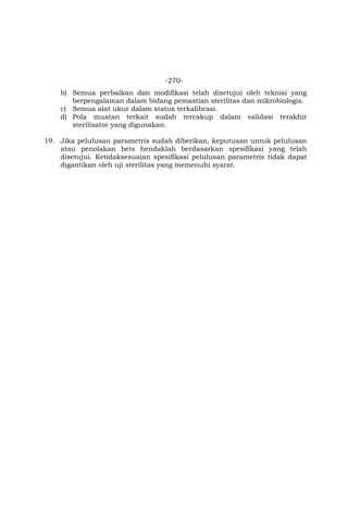 -270-
b) Semua perbaikan dan modifikasi telah disetujui oleh teknisi yang
berpengalaman dalam bidang pemastian sterilitas dan mikrobiologis.
c) Semua alat ukur dalam status terkalibrasi.
d) Pola muatan terkait sudah tercakup dalam validasi terakhir
sterilisator yang digunakan.
19. Jika pelulusan parametris sudah diberikan, keputusan untuk pelulusan
atau penolakan bets hendaklah berdasarkan spesifikasi yang telah
disetujui. Ketidaksesuaian spesifikasi pelulusan parametris tidak dapat
digantikan oleh uji sterilitas yang memenuhi syarat.
 