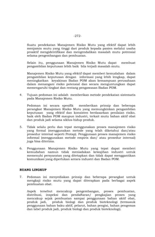 -272-
Suatu pendekatan Manajemen Risiko Mutu yang efektif dapat lebih
menjamin mutu yang tinggi dari produk kepada pasien melalui usaha
proaktif mengidentifikasi dan mengendalikan masalah mutu potensial
selama pengembangan dan pembuatan.
Selain itu, penggunaan Manajemen Risiko Mutu dapat membuat
pengambilan keputusan lebih baik bila terjadi masalah mutu.
Manajemen Risiko Mutu yang efektif dapat memberi kemudahan dalam
pengambilan keputusan dengan informasi yang lebih lengkap, dapat
meningkatkan keyakinan Badan POM akan kemampuan perusahaan
dalam menangani risiko potensial dan secara menguntungkan dapat
memengaruhi tingkat dan rentang pengawasan Badan POM.
4. Tujuan pedoman ini adalah memberikan metode pendekatan sistematis
pada Manajemen Risiko Mutu.
Pedoman ini secara spesifik memberikan prinsip dan beberapa
perangkat Manajemen Risiko Mutu yang memungkinkan pengambilan
keputusan yang efektif dan konsisten berdasarkan penilaian risiko,
baik oleh Badan POM maupun industri, terkait mutu bahan aktif obat
dan produk jadi selama siklus-hidup produk.
5. Tidak selalu perlu dan tepat menggunakan proses manajemen risiko
yang formal (menggunakan metode yang telah diketahui dan/atau
prosedur internal seperti Protap). Penggunaan proses manajemen risiko
informal (menggunakan metode empiris dan/ atau prosedur internal)
juga bisa diterima.
6. Penggunaan Manajemen Risiko Mutu yang tepat dapat memberi
kemudahan namun tidak meniadakan kewajiban industri untuk
memenuhi persyaratan yang ditetapkan dan tidak dapat menggantikan
komunikasi yang diperlukan antara industri dan Badan POM.
RUANG LINGKUP
7. Pedoman ini menyediakan prinsip dan beberapa perangkat untuk
mengkaji risiko mutu yang dapat diterapkan pada berbagai aspek
pembuatan obat.
Aspek tersebut mencakup pengembangan, proses pembuatan,
distribusi, inspeksi dan pendaftaran/ pengkajian proses yang
mencakup sejak pembuatan sampai penggunaan bahan aktif obat,
produk jadi, produk biologi dan produk bioteknologi (termasuk
penggunaan bahan baku aktif, pelarut, bahan pengisi, bahan pengemas
dan label produk jadi, produk biologi dan produk bioteknologi).
 