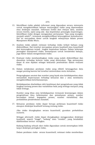 -275-
13. Identifikasi risiko adalah informasi yang digunakan secara sistematis
untuk mengidentifikasi bahaya menyangkut risiko yang dipersoalkan
atau deskripsi masalah. Informasi terdiri dari riwayat data, analisis
secara teoritis, opini yang ada dan kepedulian pemangku kepentingan.
Identifikasi risiko dengan mengajukan pertanyaan “Apa yang mungkin
menjadi salah?”, termasuk mengidentifikasi kemungkinan konsekuensi.
Hal ini merupakan dasar untuk langkah selanjutnya dalam proses
Manajemen Risiko Mutu.
14. Analisis risiko adalah estimasi terhadap risiko terkait bahaya yang
diidentifikasi. Hal tersebut merupakan proses kualitatif atau kuantitatif
dari kemungkinan terjadi tingkat keparahan bahaya. Dalam beberapa
perangkat manajemen risiko, kemampuan untuk mendeteksi bahaya,
juga faktor dalam mengestimasi risiko.
15. Evaluasi risiko membandingkan risiko yang sudah diidentifikasi dan
dianalisis terhadap kriteria risiko yang ditentukan. Tiga pertanyaan
dasar di atas dipakai sebagai kekuatan pembuktian dalam evaluasi
risiko.
16. Dalam melakukan penilaian risiko yang efektif, ketangguhan data
sangat penting karena hal tersebut menentukan mutu keluaran.
Pengungkapan asumsi dan sumber yang layak atas ketidakpastian akan
menambah kepercayaan terhadap keluaran dan / atau membantu
mengidentifikasi keterbatasannya.
Ketidakpastian disebabkan oleh kombinasi dari pengetahuan yang tidak
lengkap tentang proses dan variabilitas baik yang terduga maupun yang
tidak terduga.
Sumber yang khas atas ketidakpastian termasuk kesenjangan dalam
pengetahuan ilmu kefarmasian dan pemahanan proses, sumber
kerusakan (misal: kegagalan proses, sumber variabilitas) dan
probabilitas pendeteksian masalah.
17. Keluaran penilaian risiko dapat berupa perkiraan kuantitatif risiko
ataupun deskripsi kualitatif tentang rentang risiko.
Jika risiko diungkapkan secara kuantitatif, gunakan probabilitas
numeris.
Sebagai alternatif, risiko dapat diungkapkan menggunakan deskripsi
kualitatif, seperti “tinggi”, “sedang” atau “rendah”, yang hendaklah
didefinisikan serinci mungkin.
Kadang-kadang sebuah skor risiko digunakan untuk menetapkan lebih
lanjut deskripsi peringkat risiko.
Dalam penilaian risiko secara kuantitatif, estimasi risiko memberikan
 
