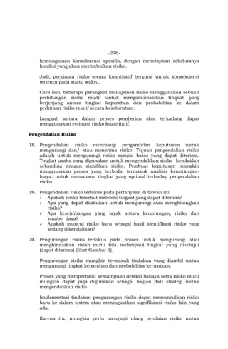 -276-
kemungkinan konsekuensi spesifik, dengan menetapkan sebelumnya
kondisi yang akan menimbulkan risiko.
Jadi, perkiraan risiko secara kuantitatif berguna untuk konsekuensi
tertentu pada suatu waktu.
Cara lain, beberapa perangkat manajemen risiko menggunakan sebuah
perhitungan risiko relatif untuk mengombinasikan tingkat yang
berjenjang antara tingkat keparahan dan probabilitas ke dalam
perkiraan risiko relatif secara keseluruhan.
Langkah antara dalam proses pemberian skor terkadang dapat
menggunakan estimasi risiko kuantitatif.
Pengendalian Risiko
18. Pengendalian risiko mencakup pengambilan keputusan untuk
mengurangi dan/ atau menerima risiko. Tujuan pengendalian risiko
adalah untuk mengurangi risiko sampai batas yang dapat diterima.
Tingkat usaha yang digunakan untuk mengendalikan risiko hendaklah
sebanding dengan signifikan risiko. Pembuat keputusan mungkin
menggunakan proses yang berbeda, termasuk analisis keuntungan-
biaya, untuk memahami tingkat yang optimal terhadap pengendalian
risiko.
19. Pengendalian risiko terfokus pada pertanyaan di bawah ini:
 Apakah risiko tersebut melebihi tingkat yang dapat diterima?
 Apa yang dapat dilakukan untuk mengurangi atau menghilangkan
risiko?
 Apa keseimbangan yang layak antara keuntungan, risiko dan
sumber daya?
 Apakah muncul risiko baru sebagai hasil identifikasi risiko yang
sedang dikendalikan?
20. Pengurangan risiko terfokus pada proses untuk mengurangi atau
menghindarkan risiko mutu bila melampaui tingkat yang disetujui
(dapat diterima) (lihat Gambar 1).
Pengurangan risiko mungkin termasuk tindakan yang diambil untuk
mengurangi tingkat keparahan dan probabilitas kerusakan.
Proses yang memperbaiki kemampuan deteksi bahaya serta risiko mutu
mungkin dapat juga digunakan sebagai bagian dari strategi untuk
mengendalikan risiko.
Implementasi tindakan pengurangan risiko dapat memunculkan risiko
baru ke dalam sistem atau meningkatkan signifikansi risiko lain yang
ada.
Karena itu, mungkin perlu mengkaji ulang penilaian risiko untuk
 