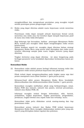 -277-
mengidentifikasi dan mengevaluasi perubahan yang mungkin terjadi
setelah penerapan proses pengurangan risiko.
21. Risiko yang dapat diterima adalah suatu keputusan untuk menerima
risiko.
Penerimaan risiko dapat menjadi sebuah keputusan formal untuk
menerima sisa risiko atau hal tersebut dapat menjadi keputusan pasif
di mana sisa risiko tidak ditetapkan
Bagi beberapa tipe kerusakan, bahkan penerapan Manajemen Risiko
Mutu terbaik pun mungkin tidak dapat menghilangkan risiko secara
keseluruhan.
Dalam keadaan seperti ini, mungkin dapat diterima bahwa strategi
Manajemen Risiko Mutu yang sesuai telah diterapkan dan risiko mutu
tersebut dikurangi sampai pada suatu tingkat tertentu (yang dapat
diterima).
Tingkat (tertentu) yang dapat diterima ini akan bergantung pada
berbagai parameter serta hendaklah diputuskan berdasarkan kasus per
kasus.
Komunikasi Risiko
22. Komunikasi risiko adalah proses berbagi informasi tentang risiko dan
manajemen risiko antara pembuat keputusan dan pihak lain.
Pihak terkait dapat mengomunikasikan pada tingkat mana saja dari
proses manajemen mutu (lihat Gambar.1: garis putus-putus).
Keluaran/hasil akhir proses Manajemen Risiko Mutu hendaklah
dikomunikasikan dan didokumentasikan (lihat Gambar 1: garis penuh).
Komunikasi mungkin melibatkan pihak yang berkepentingan; misal,
Badan POM dan industri, industri dan pasien, internal perusahaan,
industri atau Badan POM, dll.
Informasi mungkin terkait dengan keberadaan, sifat, bentuk,
probabilitas, tingkat keparahan, tingkat penerimaan, pengendalian,
perlakuan, tingkat deteksi atau aspek risiko lain terhadap mutu.
Komunikasi tidak perlu dilakukan untuk masing-masing dan tiap
penerimaan risiko.
Komunikasi antara industri dan Badan POM terkait keputusan
Manajemen Risiko Mutu mungkin dilaksanakan melalui jalur yang ada
seperti yang ditetapkan dalam regulasi dan pedoman.
 