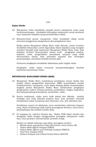 -278-
Kajian Risiko
23. Manajemen risiko hendaklah menjadi proses manajemen mutu yang
berkesinambungan. Hendaklah diterapkan mekanisme untuk meninjau
atau memantau kejadian (yang menimbulkan risiko).
24. Keluaran/hasil proses manajemen risiko hendaklah dikaji untuk
mencatat penggunaan pengetahuan dan pengalaman baru.
Ketika proses Manajemen Risiko Mutu telah dimulai, proses tersebut
hendaklah dilanjutkan untuk digunakan dalam kejadian yang mungkin
memberi dampak pada keputusan Manajemen Risiko Mutu awal, baik
kejadian tersebut direncanakan (misal, hasil pengkajian produk,
inspeksi, audit, pengendalian perubahan) maupun yang tidak
direncanakan (misal, akar penyebab masalah dari investigasi
penyimpangan, penarikan kembali produk jadi).
Frekuensi pengkajian hendaklah didasarkan pada tingkat risiko.
Pengkajian risiko dapat termasuk mempertimbangkan kembali
keputusan penerimaan risiko.
METODOLOGI MANAJEMEN RISIKO (MRM)
25. Manajemen Risiko Mutu mendukung pendekatan secara ilmiah dan
praktis dalam pengambilan keputusan. MRM menyediakan metode
terdokumentasi, transparan, serta dapat diulang dalam menyelesaikan
langkah proses Manajemen Risiko Mutu berdasarkan pengkajian
pengetahuan terkini tentang penilaian probabilitas, tingkat keparahan
dan kadang-kadang kemampuan mendeteksi risiko.
26. Secara tradisional, risiko mutu telah dinilai dan dikelola melalui
berbagai cara yang informal (empiris dan/ atau prosedur internal)
berdasarkan misal, kumpulan data observasi, tren, dan informasi lain.
Pendekatan seperti ini dilakukan terus memberikan informasi berguna
yang dapat mendukung topik seperti penanganan keluhan, cacat mutu,
penyimpangan dan alokasi sumber daya.
27. Di samping itu, industri farmasi dan Badan POM dapat menilai dan
mengelola risiko dengan menggunakan perangkat manajemen risiko
dan/ atau prosedur internal (misal, prosedur tetap).
Berikut ini adalah beberapa saja daftar perangkat tersebut:
 Metode dasar manajemen risiko (flowcharts, check sheets, dll)
 Failure Mode Effects Analysis (FMEA)
 Failure Mode, Effects and Criticality Analysis (FMECA)
 Fault Tree Analysis (FTA)
 Hazard Analysis and Critical Control Points (HACCP)
 