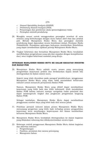 -279-
 Hazard Operability Analysis (HAZOP)
 Preliminary Hazard Analysis (PHA)
 Penyaringan dan pemberian skala (pemeringkatan) risiko
 Perangkat statistik pendukung
28. Mungkin sesuai untuk menggunakan perangkat tersebut di area
tertentu yang berhubungan dengan mutu bahan aktif obat dan produk
jadi. Metode Manajemen Risiko Mutu dan perangkat statistik
pendukung dapat digunakan secara kombinasi (misal, Penilaian Risiko
Probabilistik). Pemakaian gabungan keduanya memberikan fleksibilitas
yang dapat memfasilitasi aplikasi prinsip Manajemen Risiko Mutu.
29. Tingkat keketatan dan formalitas Manajemen Risiko Mutu hendaklah
merefleksikan pengetahuan yang ada dan sepadan dengan kompleksitas
dan/ atau tingkat kekritisan masalah yang dituju.
INTEGRASI MANAJEMEN RISIKO MUTU KE DALAM KEGIATAN INDUSTRI
DAN BADAN POM
30. Manajemen Risiko Mutu adalah suatu proses yang menunjang
pengambilan keputusan praktis dan berdasarkan kajian ilmiah bila
diintegrasikan ke dalam sistem mutu.
Seperti yang telah diuraikan pada paragraf pendahuluan, penggunaan
Manajemen Risiko Mutu yang tepat tidak meniadakan keharusan
industri untuk mematuhi persyaratan Badan POM.
Namun, Manajemen Risiko Mutu yang efektif dapat memfasilitasi
keputusan yang lebih baik dan lebih informatif, lebih meyakinkan
Badan POM bahwa industri mampu mengelola risiko potensial dan
dapat memengaruhi tingkat dan jangkauan pengawasan langsung
Badan POM.
Sebagai tambahan, Manajemen Risiko Mutu dapat memfasilitasi
penggunaan sumber daya yang lebih baik oleh semua pihak.
31. Pelatihan personil industri dalam proses Manajemen Risiko Mutu
menunjang pengertian yang lebih baik terhadap proses pengambilan
keputusan serta membangun kepercayaan diri dalam memberikan
keluaran Manajemen Risiko Mutu.
32. Manajemen Risiko Mutu hendaklah diintegrasikan ke dalam kegiatan
yang dilakukan sekarang dan didokumentasikan secara tepat.
33. Beberapa contoh penggunaan Manajemen Risiko Mutu dalam kegiatan
dan aktivitas industri:
 Pengembangan
 Fasilitas, peralatan dan sarana penunjang
 Manajemen bahan
 