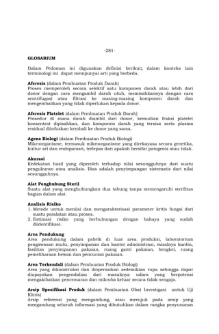 -281-
GLOSARIUM
Dalam Pedoman ini digunakan definisi berikut; dalam konteks lain
terminologi ini dapat mempunyai arti yang berbeda.
Aferesis (dalam Pembuatan Produk Darah)
Proses memperoleh secara selektif satu komponen darah atau lebih dari
donor dengan cara mengambil darah utuh, memisahkannya dengan cara
sentrifugasi atau filtrasi ke masing-masing komponen darah dan
mengembalikan yang tidak diperlukan kepada donor.
Aferesis Platelet (dalam Pembuatan Produk Darah)
Prosedur di mana darah diambil dari donor, kemudian fraksi platelet
konsentrat dipisahkan, dan komponen darah yang tersisa serta plasma
residual diinfuskan kembali ke donor yang sama.
Agens Biologi (dalam Pembuatan Produk Biologi)
Mikroorganisme, termasuk mikroorganisme yang direkayasa secara genetika,
kultur sel dan endoparasit, terlepas dari apakah bersifat patogenis atau tidak.
Akurasi
Kedekatan hasil yang diperoleh terhadap nilai sesungguhnya dari suatu
pengukuran atau analisis. Bias adalah penyimpangan sistematis dari nilai
sesungguhnya.
Alat Penghubung Steril
Suatu alat yang menghubungkan dua tabung tanpa memengaruhi sterilitas
bagian dalam alat.
Analisis Risiko
1. Metode untuk menilai dan mengarakterisasi parameter kritis fungsi dari
suatu peralatan atau proses.
2. Estimasi risiko yang berhubungan dengan bahaya yang sudah
diidentifikasi.
Area Pendukung
Area pendukung dalam pabrik di luar area produksi, laboratorium
pengawasan mutu, penyimpanan dan kantor administrasi, misalnya kantin,
fasilitas penyimpanan pakaian, ruang ganti pakaian, bengkel, ruang
pemeliharaan hewan dan pencucian pakaian.
Area Terkendali (dalam Pembuatan Produk Biologi)
Area yang dikonstruksi dan dioperasikan sedemikian rupa sehingga dapat
diupayakan pengendalian dari masuknya udara yang berpotensi
mengakibatkan pencemaran dan mikroba keluar secara tidak sengaja.
Arsip Spesifikasi Produk (dalam Pembuatan Obat Investigasi untuk Uji
Klinis)
Arsip referensi yang mengandung, atau merujuk pada arsip yang
mengandung seluruh informasi yang dibutuhkan dalam rangka penyusunan
 