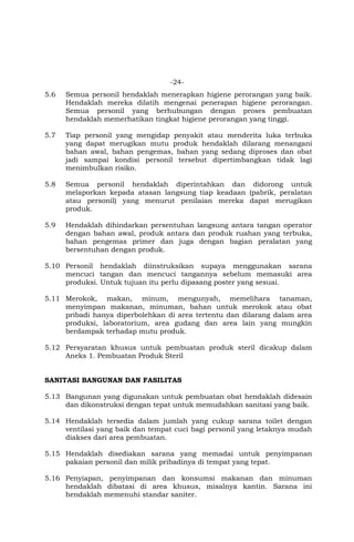 -24-
5.6 Semua personil hendaklah menerapkan higiene perorangan yang baik.
Hendaklah mereka dilatih mengenai penerapan higiene perorangan.
Semua personil yang berhubungan dengan proses pembuatan
hendaklah memerhatikan tingkat higiene perorangan yang tinggi.
5.7 Tiap personil yang mengidap penyakit atau menderita luka terbuka
yang dapat merugikan mutu produk hendaklah dilarang menangani
bahan awal, bahan pengemas, bahan yang sedang diproses dan obat
jadi sampai kondisi personil tersebut dipertimbangkan tidak lagi
menimbulkan risiko.
5.8 Semua personil hendaklah diperintahkan dan didorong untuk
melaporkan kepada atasan langsung tiap keadaan (pabrik, peralatan
atau personil) yang menurut penilaian mereka dapat merugikan
produk.
5.9 Hendaklah dihindarkan persentuhan langsung antara tangan operator
dengan bahan awal, produk antara dan produk ruahan yang terbuka,
bahan pengemas primer dan juga dengan bagian peralatan yang
bersentuhan dengan produk.
5.10 Personil hendaklah diinstruksikan supaya menggunakan sarana
mencuci tangan dan mencuci tangannya sebelum memasuki area
produksi. Untuk tujuan itu perlu dipasang poster yang sesuai.
5.11 Merokok, makan, minum, mengunyah, memelihara tanaman,
menyimpan makanan, minuman, bahan untuk merokok atau obat
pribadi hanya diperbolehkan di area tertentu dan dilarang dalam area
produksi, laboratorium, area gudang dan area lain yang mungkin
berdampak terhadap mutu produk.
5.12 Persyaratan khusus untuk pembuatan produk steril dicakup dalam
Aneks 1. Pembuatan Produk Steril
SANITASI BANGUNAN DAN FASILITAS
5.13 Bangunan yang digunakan untuk pembuatan obat hendaklah didesain
dan dikonstruksi dengan tepat untuk memudahkan sanitasi yang baik.
5.14 Hendaklah tersedia dalam jumlah yang cukup sarana toilet dengan
ventilasi yang baik dan tempat cuci bagi personil yang letaknya mudah
diakses dari area pembuatan.
5.15 Hendaklah disediakan sarana yang memadai untuk penyimpanan
pakaian personil dan milik pribadinya di tempat yang tepat.
5.16 Penyiapan, penyimpanan dan konsumsi makanan dan minuman
hendaklah dibatasi di area khusus, misalnya kantin. Sarana ini
hendaklah memenuhi standar saniter.
 