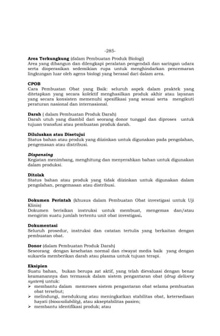 -285-
Area Terkungkung (dalam Pembuatan Produk Biologi)
Area yang dibangun dan dilengkapi peralatan pengendali dan saringan udara
serta dioperasikan sedemikian rupa untuk menghindarkan pencemaran
lingkungan luar oleh agens biologi yang berasal dari dalam area.
CPOB
Cara Pembuatan Obat yang Baik: seluruh aspek dalam praktek yang
ditetapkan yang secara kolektif menghasilkan produk akhir atau layanan
yang secara konsisten memenuhi spesifikasi yang sesuai serta mengikuti
peraturan nasional dan internasional.
Darah ( dalam Pembuatan Produk Darah)
Darah utuh yang diambil dari seorang donor tunggal dan diproses untuk
tujuan transfusi atau pembuatan produk darah.
Diluluskan atau Disetujui
Status bahan atau produk yang diizinkan untuk digunakan pada pengolahan,
pengemasan atau distribusi.
Dispensing
Kegiatan menimbang, menghitung dan menyerahkan bahan untuk digunakan
dalam produksi.
Ditolak
Status bahan atau produk yang tidak diizinkan untuk digunakan dalam
pengolahan, pengemasan atau distribusi.
Dokumen Perintah (khusus dalam Pembuatan Obat investigasi untuk Uji
Klinis)
Dokumen berisikan instruksi untuk membuat, mengemas dan/atau
mengirim suatu jumlah tertentu unit obat investigasi.
Dokumentasi
Seluruh prosedur, instruksi dan catatan tertulis yang berkaitan dengan
pembuatan obat.
Donor (dalam Pembuatan Produk Darah)
Seseorang dengan kesehatan normal dan riwayat medis baik yang dengan
sukarela memberikan darah atau plasma untuk tujuan terapi.
Eksipien
Suatu bahan, bukan berupa zat aktif, yang telah dievaluasi dengan benar
keamanannya dan termasuk dalam sistem pengantaran obat (drug delivery
system) untuk:
 membantu dalam memroses sistem pengantaran obat selama pembuatan
obat tersebut;
 melindungi, mendukung atau meningkatkan stabilitas obat, ketersediaan
hayati (bioavailability), atau akseptabilitas pasien;
 membantu identifikasi produk; atau
 