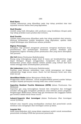 -288-
Hasil Nyata
Jumlah sebenarnya yang dihasilkan pada tiap tahap produksi obat dari
sejumlah tertentu bahan awal yang digunakan.
Hasil Standar
Jumlah yang telah ditetapkan oleh produsen yang hendaknya dicapai pada
tiap tahap produksi suatu produk obat tertentu.
Hasil Teoritis
Jumlah yang seharusnya dihasilkan pada tiap tahap produksi obat tertentu,
dihitung berdasarkan jumlah komponen yang digunakan, apabila tidak
terjadi kehilangan atau kekeliruan selama produksi.
Higiene Perorangan
Kewajiban tiap personil mengamati peraturan mengenai kesehatan kerja,
pemeliharaan dan perlindungan kesehatan personil, demikian pula
pengawasan higiene terhadap proses pembuatan obat yang harus diterapkan
oleh personil.
Hot Cell (dalam Pembuatan Radiofarmaka)
Ruang yang terkungkung sangat ketat di mana zat beradioaktivitas tinggi
dapat ditangani dengan menggunakan manipulator dari jarak jauh.
Keseluruhan proses dapat diamati melalui jendela yang terbuat dari kaca
timbal sehingga tidak membahayakan personalia.
Hot Laboratory dalam Pembuatan Radiofarmaka)
Fasilitas yang didesain sedemikian rupa untuk penanganan zat dengan
radioaktivitas tinggi secara aman. Suatu hot lab biasanya berisi satu atau
lebih hot cell.
Identifikasi Risiko (dalam Manajemen Risiko Mutu)
Penggunaan sistim informasi untuk mengidentifikasi potensi sumber bahaya
mengacu kepada pertanyaan tentang risiko atau uraian masalah.
Impuritas Residual Teoritis Maksimum (IRTM) (dalam Pembuatan Gas
Medisinal)
Impuritas gas yang kemungkinan berasal dari retropolusi dan tertinggal
sesudah tabung (gas) mengalami perlakuan awal sebelum proses pengisian.
Penghitungan IRTM hanya relevan bagi gas bertekanan dan anggapan bahwa
gas tersebut adalah benar-benar murni.
Industri/Importir Obat Investigasi (dalam Pembuatan Obat Investigasi
untuk Uji Klinis)
Industri atau importir yang mendapatkan otorisasi dari pemerintah untuk
membuat atau mengimpor obat investigasi untuk uji klinis.
Inspeksi Diri
Audit yang dilakukan oleh orang dalam organisasi sendiri untuk memastikan
pemenuhan terhadap CPOB dan peraturan pemerintah.
 