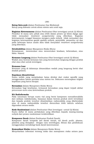 -290-
Katup Satu-arah (dalam Pembuatan Gas Medisinal)
Katup yang didesain untuk aliran sistem satu arah saja.
Kegiatan Ketersamaran (dalam Pembuatan Obat investigasi untuk Uji Klinis)
Prosedur di mana satu pihak atau lebih dalam proses uji klinis dijaga agar
tidak menyadari treatment assignment(s) yang diberikan. Kegiatan
ketersamaran tunggal biasanya mengacu pada subyek tidak menyadari dan
kegiatan ketersamaran ganda apabila subyek, penyelidik, pemantau uji dan
pada beberapa kasus analis data tidak menyadari treatment assignment(s)
yang diberikan.
Detektabilitas (dalam Manajemen Risiko Mutu)
Kemampuan menemukan atau menentukan keadaan, keberadaan, atau
fakta hazard.
Kemasan Langsung (dalam Pembuatan Obat Investigasi untuk Uji Klinis)
Wadah atau bentuk kemasan lain yang bersentuhan langsung dengan produk
obat atau obat untuk investigasi.
Kemasan Luar
Kemasan yang di dalamnya dimasukkan wadah yang langsung berisi obat
(wadah primer).
Kepekaan (Sensitivitas)
Suatu istilah yang menjelaskan batas deteksi dari reaksi spesifik yang
menggunakan bahan pereaksi atau sistem tes. Dokumen menetapkan tingkat
kepekaan yang harus dicapai.
Kerusakan (dalam Manajemen Risiko Mutu)
Kerusakan bagi kesehatan, termasuk kerusakan yang dapat terjadi akibat
penurunan mutu atau ketersediaan produk.
Kit Radiofarmaka
Pada umumnya berupa suatu vial yang berisi komponen nonradionuklida
dari sediaan radiofarmaka, biasanya dalam bentuk produk steril tervalidasi
dan kepada produk tersebut ditambahkan radionuklida yang dikehendaki
atau di mana radionuklida tersebut diencerkan lebih dahulu sebelum
digunakan secara medis.
Kode Randomisasi (dalam Pembuatan Obat Investigasi untuk Uji Klinis)
Suatu daftar di mana perlakukan yang diberikan kepada masing-masing
subyek dari proses randomisasi teridentifikasi.
Komponen Darah (dalam Pembuatan Produk Darah)
Komponen darah terapetik (sel darah merah, sel darah putih, plasma,
platelet) yang disiapkan dengan cara sentrifugasi, filtrasi dan pembekuan
menggunakan metodologi bank darah konvensional.
Komunikasi Risiko (dalam Manajemen Risiko Mutu)
Menyebarkan informasi tentang risiko dan manajemen risiko antara para
 