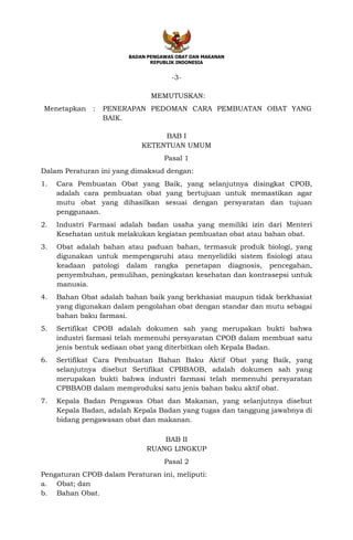 BADAN PENGAWAS OBAT DAN MAKANAN
REPUBLIK INDONESIA
-3-
MEMUTUSKAN:
Menetapkan : PENERAPAN PEDOMAN CARA PEMBUATAN OBAT YANG
BAIK.
BAB I
KETENTUAN UMUM
Pasal 1
Dalam Peraturan ini yang dimaksud dengan:
1. Cara Pembuatan Obat yang Baik, yang selanjutnya disingkat CPOB,
adalah cara pembuatan obat yang bertujuan untuk memastikan agar
mutu obat yang dihasilkan sesuai dengan persyaratan dan tujuan
penggunaan.
2. Industri Farmasi adalah badan usaha yang memiliki izin dari Menteri
Kesehatan untuk melakukan kegiatan pembuatan obat atau bahan obat.
3. Obat adalah bahan atau paduan bahan, termasuk produk biologi, yang
digunakan untuk mempengaruhi atau menyelidiki sistem fisiologi atau
keadaan patologi dalam rangka penetapan diagnosis, pencegahan,
penyembuhan, pemulihan, peningkatan kesehatan dan kontrasepsi untuk
manusia.
4. Bahan Obat adalah bahan baik yang berkhasiat maupun tidak berkhasiat
yang digunakan dalam pengolahan obat dengan standar dan mutu sebagai
bahan baku farmasi.
5. Sertifikat CPOB adalah dokumen sah yang merupakan bukti bahwa
industri farmasi telah memenuhi persyaratan CPOB dalam membuat satu
jenis bentuk sediaan obat yang diterbitkan oleh Kepala Badan.
6. Sertifikat Cara Pembuatan Bahan Baku Aktif Obat yang Baik, yang
selanjutnya disebut Sertifikat CPBBAOB, adalah dokumen sah yang
merupakan bukti bahwa industri farmasi telah memenuhi persyaratan
CPBBAOB dalam memproduksi satu jenis bahan baku aktif obat.
7. Kepala Badan Pengawas Obat dan Makanan, yang selanjutnya disebut
Kepala Badan, adalah Kepala Badan yang tugas dan tanggung jawabnya di
bidang pengawasan obat dan makanan.
BAB II
RUANG LINGKUP
Pasal 2
Pengaturan CPOB dalam Peraturan ini, meliputi:
a. Obat; dan
b. Bahan Obat.
 