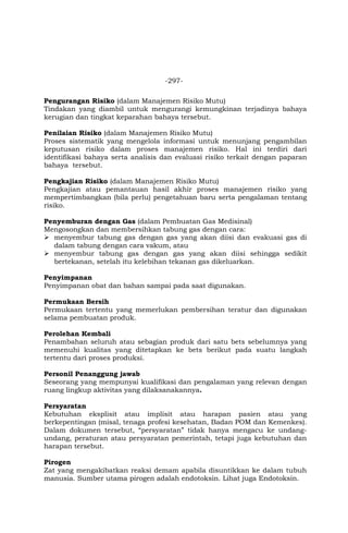 -297-
Pengurangan Risiko (dalam Manajemen Risiko Mutu)
Tindakan yang diambil untuk mengurangi kemungkinan terjadinya bahaya
kerugian dan tingkat keparahan bahaya tersebut.
Penilaian Risiko (dalam Manajemen Risiko Mutu)
Proses sistematik yang mengelola informasi untuk menunjang pengambilan
keputusan risiko dalam proses manajemen risiko. Hal ini terdiri dari
identifikasi bahaya serta analisis dan evaluasi risiko terkait dengan paparan
bahaya tersebut.
Pengkajian Risiko (dalam Manajemen Risiko Mutu)
Pengkajian atau pemantauan hasil akhir proses manajemen risiko yang
mempertimbangkan (bila perlu) pengetahuan baru serta pengalaman tentang
risiko.
Penyemburan dengan Gas (dalam Pembuatan Gas Medisinal)
Mengosongkan dan membersihkan tabung gas dengan cara:
 menyembur tabung gas dengan gas yang akan diisi dan evakuasi gas di
dalam tabung dengan cara vakum, atau
 menyembur tabung gas dengan gas yang akan diisi sehingga sedikit
bertekanan, setelah itu kelebihan tekanan gas dikeluarkan.
Penyimpanan
Penyimpanan obat dan bahan sampai pada saat digunakan.
Permukaan Bersih
Permukaan tertentu yang memerlukan pembersihan teratur dan digunakan
selama pembuatan produk.
Perolehan Kembali
Penambahan seluruh atau sebagian produk dari satu bets sebelumnya yang
memenuhi kualitas yang ditetapkan ke bets berikut pada suatu langkah
tertentu dari proses produksi.
Personil Penanggung jawab
Seseorang yang mempunyai kualifikasi dan pengalaman yang relevan dengan
ruang lingkup aktivitas yang dilaksanakannya.
Persyaratan
Kebutuhan eksplisit atau implisit atau harapan pasien atau yang
berkepentingan (misal, tenaga profesi kesehatan, Badan POM dan Kemenkes).
Dalam dokumen tersebut, “persyaratan” tidak hanya mengacu ke undang-
undang, peraturan atau persyaratan pemerintah, tetapi juga kebutuhan dan
harapan tersebut.
Pirogen
Zat yang mengakibatkan reaksi demam apabila disuntikkan ke dalam tubuh
manusia. Sumber utama pirogen adalah endotoksin. Lihat juga Endotoksin.
 