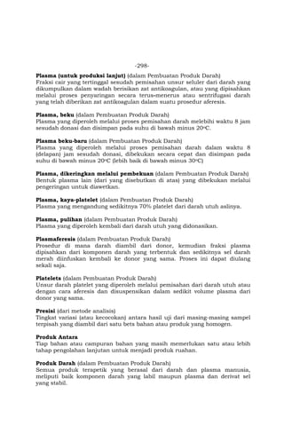 -298-
Plasma (untuk produksi lanjut) (dalam Pembuatan Produk Darah)
Fraksi cair yang tertinggal sesudah pemisahan unsur seluler dari darah yang
dikumpulkan dalam wadah berisikan zat antikoagulan, atau yang dipisahkan
melalui proses penyaringan secara terus-menerus atau sentrifugasi darah
yang telah diberikan zat antikoagulan dalam suatu prosedur aferesis.
Plasma, beku (dalam Pembuatan Produk Darah)
Plasma yang diperoleh melalui proses pemisahan darah melebihi waktu 8 jam
sesudah donasi dan disimpan pada suhu di bawah minus 20oC.
Plasma beku-baru (dalam Pembuatan Produk Darah)
Plasma yang diperoleh melalui proses pemisahan darah dalam waktu 8
(delapan) jam sesudah donasi, dibekukan secara cepat dan disimpan pada
suhu di bawah minus 20oC (lebih baik di bawah minus 30oC)
Plasma, dikeringkan melalui pembekuan (dalam Pembuatan Produk Darah)
Bentuk plasma lain (dari yang disebutkan di atas) yang dibekukan melalui
pengeringan untuk diawetkan.
Plasma, kaya-platelet (dalam Pembuatan Produk Darah)
Plasma yang mengandung sedikitnya 70% platelet dari darah utuh aslinya.
Plasma, pulihan (dalam Pembuatan Produk Darah)
Plasma yang diperoleh kembali dari darah utuh yang didonasikan.
Plasmaferesis (dalam Pembuatan Produk Darah)
Prosedur di mana darah diambil dari donor, kemudian fraksi plasma
dipisahkan dari komponen darah yang terbentuk dan sedikitnya sel darah
merah diinfuskan kembali ke donor yang sama. Proses ini dapat diulang
sekali saja.
Platelets (dalam Pembuatan Produk Darah)
Unsur darah platelet yang diperoleh melalui pemisahan dari darah utuh atau
dengan cara aferesis dan disuspensikan dalam sedikit volume plasma dari
donor yang sama.
Presisi (dari metode analisis)
Tingkat variasi (atau kecocokan) antara hasil uji dari masing-masing sampel
terpisah yang diambil dari satu bets bahan atau produk yang homogen.
Produk Antara
Tiap bahan atau campuran bahan yang masih memerlukan satu atau lebih
tahap pengolahan lanjutan untuk menjadi produk ruahan.
Produk Darah (dalam Pembuatan Produk Darah)
Semua produk terapetik yang berasal dari darah dan plasma manusia,
meliputi baik komponen darah yang labil maupun plasma dan derivat sel
yang stabil.
 