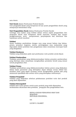 -304-
satu donor.
Unit Gerak (dalam Pembuatan Produk Darah)
Unit pengambil darah yang beroperasi di luar pusat pengambilan darah yang
mempunyai kedudukan tetap.
Unit Pengambilan Darah (dalam Pembuatan Produk Darah)
Lembaga atau badan yang terlibat dalam semua aspek pengambilan dan
pengujian darah atau komponen darah manusia, terlepas dari tujuan
penggunaannya, serta pemprosesan, penyimpanan dan distribusi bila
tujuannya untuk transfusi.
Validasi
Suatu tindakan pembuktian dengan cara yang sesuai bahwa tiap bahan,
proses, prosedur, kegiatan, sistem, perlengkapan atau mekanisme yang
digunakan dalam produksi dan pengawasan akan senantiasa mencapai hasil
yang diinginkan.
Validasi Konkuren
Validasi yang dilakukan pada saat pembuatan rutin produk untuk dijual.
Validasi Pembersihan
Tindakan pembuktian yang didokumentasikan bahwa prosedur pembersihan
yang disetujui akan senantiasa menghasilkan peralatan bersih yang sesuai
untuk pengolahan obat.
Validasi Proses
Tindakan pembuktian yang didokumentasikan bahwa proses yang dilakukan
dalam batas parameter yang ditetapkan dapat bekerja secara efektif dan
memberi hasil yang dapat terulang untuk menghasilkan produk jadi yang
memenuhi spesifikasi dan atribut mutu yang ditetapkan sebelumnya.
Validasi Prospektif
Validasi yang dilakukan sebelum pelaksanaan produksi rutin dari produk
yang akan dipasarkan.
Validasi Retrospektif
Validasi dari suatu proses untuk suatu produk yang telah dipasarkan
berdasarkan akumulasi data produksi, pengujian dan pengendalian bets.
KEPALA BADAN PENGAWAS OBAT DAN
MAKANAN
REPUBLIK INDONESIA,
ttd.
LUCKY S. SLAMET
 