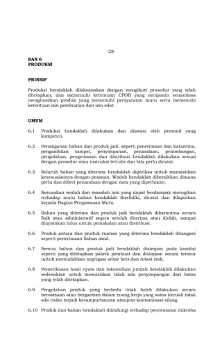 -28-
BAB 6
PRODUKSI
PRINSIP
Produksi hendaklah dilaksanakan dengan mengikuti prosedur yang telah
ditetapkan; dan memenuhi ketentuan CPOB yang menjamin senantiasa
menghasilkan produk yang memenuhi persyaratan mutu serta memenuhi
ketentuan izin pembuatan dan izin edar.
UMUM
6.1 Produksi hendaklah dilakukan dan diawasi oleh personil yang
kompeten.
6.2 Penanganan bahan dan produk jadi, seperti penerimaan dan karantina,
pengambilan sampel, penyimpanan, penandaan, penimbangan,
pengolahan, pengemasan dan distribusi hendaklah dilakukan sesuai
dengan prosedur atau instruksi tertulis dan bila perlu dicatat.
6.3 Seluruh bahan yang diterima hendaklah diperiksa untuk memastikan
kesesuaiannya dengan pesanan. Wadah hendaklah dibersihkan dimana
perlu dan diberi penandaan dengan data yang diperlukan.
6.4 Kerusakan wadah dan masalah lain yang dapat berdampak merugikan
terhadap mutu bahan hendaklah diselidiki, dicatat dan dilaporkan
kepada Bagian Pengawasan Mutu.
6.5 Bahan yang diterima dan produk jadi hendaklah dikarantina secara
fisik atau administratif segera setelah diterima atau diolah, sampai
dinyatakan lulus untuk pemakaian atau distribusi.
6.6 Produk antara dan produk ruahan yang diterima hendaklah ditangani
seperti penerimaan bahan awal.
6.7 Semua bahan dan produk jadi hendaklah disimpan pada kondisi
seperti yang ditetapkan pabrik pembuat dan disimpan secara teratur
untuk memudahkan segregasi antar bets dan rotasi stok.
6.8 Pemeriksaan hasil nyata dan rekonsiliasi jumlah hendaklah dilakukan
sedemikian untuk memastikan tidak ada penyimpangan dari batas
yang telah ditetapkan.
6.9 Pengolahan produk yang berbeda tidak boleh dilakukan secara
bersamaan atau bergantian dalam ruang kerja yang sama kecuali tidak
ada risiko terjadi kecampurbauran ataupun kontaminasi silang.
6.10 Produk dan bahan hendaklah dilindungi terhadap pencemaran mikroba
 