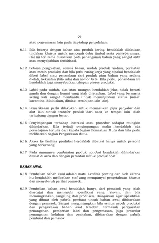 -29-
atau pencemaran lain pada tiap tahap pengolahan.
6.11 Bila bekerja dengan bahan atau produk kering, hendaklah dilakukan
tindakan khusus untuk mencegah debu timbul serta penyebarannya.
Hal ini terutama dilakukan pada penanganan bahan yang sangat aktif
atau menyebabkan sensitisasi.
6.12 Selama pengolahan, semua bahan, wadah produk ruahan, peralatan
atau mesin produksi dan bila perlu ruang kerja yang dipakai hendaklah
diberi label atau penandaan dari produk atau bahan yang sedang
diolah, kekuatan (bila ada) dan nomor bets. Bila perlu, penandaan ini
hendaklah juga menyebutkan tahapan proses produksi.
6.13 Label pada wadah, alat atau ruangan hendaklah jelas, tidak berarti
ganda dan dengan format yang telah ditetapkan. Label yang berwarna
sering kali sangat membantu untuk menunjukkan status (misal:
karantina, diluluskan, ditolak, bersih dan lain-lain).
6.14 Pemeriksaan perlu dilakukan untuk memastikan pipa penyalur dan
alat lain untuk transfer produk dari satu ke tempat lain telah
terhubung dengan benar.
6.15 Penyimpangan terhadap instruksi atau prosedur sedapat mungkin
dihindarkan. Bila terjadi penyimpangan maka hendaklah ada
persetujuan tertulis dari kepala bagian Pemastian Mutu dan bila perlu
melibatkan bagian Pengawasan Mutu.
6.16 Akses ke fasilitas produksi hendaklah dibatasi hanya untuk personil
yang berwenang.
6.17 Pada umumnya pembuatan produk nonobat hendaklah dihindarkan
dibuat di area dan dengan peralatan untuk produk obat.
BAHAN AWAL
6.18 Pembelian bahan awal adalah suatu aktifitas penting dan oleh karena
itu hendaklah melibatkan staf yang mempunyai pengetahuan khusus
dan menyeluruh perihal pemasok.
6.19 Pembelian bahan awal hendaklah hanya dari pemasok yang telah
disetujui dan memenuhi spesifikasi yang relevan, dan bila
memungkinkan, langsung dari produsen. Dianjurkan agar spesifikasi
yang dibuat oleh pabrik pembuat untuk bahan awal dibicarakan
dengan pemasok. Sangat menguntungkan bila semua aspek produksi
dan pengawasan bahan awal tersebut, termasuk persyaratan
penanganan, pemberian label dan pengemasan, juga prosedur
penanganan keluhan dan penolakan, dibicarakan dengan pabrik
pembuat dan pemasok.
 