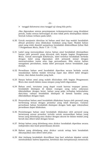 -31-
 tanggal daluwarsa atau tanggal uji ulang bila perlu.
Jika digunakan sistem penyimpanan terkomputerisasi yang divalidasi
penuh, maka semua keterangan di atas tidak perlu ditampilkan dalam
bentuk tulisan terbaca pada label.
6.30 Untuk menjamin identitas isi bahan awal dari tiap wadah hendaklah
dibuat prosedur atau dilakukan tindakan yang tepat. Wadah bahan
awal yang telah diambil sampelnya hendaklah diidentifikasi (Lihat Bab
7 Pengawasan Mutu, Butir 7.18 – 7.19).
6.31 Label yang menunjukkan status bahan awal hendaklah ditempelkan
hanya oleh personil yang ditunjuk oleh kepala bagian Pengawasan
Mutu. Untuk mencegah kekeliruan, label tersebut hendaklah berbeda
dengan label yang digunakan oleh pemasok (misal dengan
mencantumkan nama atau logo perusahaan). Bila status bahan
mengalami perubahan, maka label penunjuk status hendaklah juga
diubah.
6.32 Persediaan bahan awal hendaklah diperiksa secara berkala untuk
meyakinkan bahwa wadah tertutup rapat dan diberi label dengan
benar, dan dalam kondisi yang baik.
6.33 Hanya bahan awal yang sudah diluluskan oleh bagian Pengawasan
Mutu dan masih dalam masa simpan yang boleh digunakan
6.34 Bahan awal, terutama yang dapat rusak karena terpapar panas,
hendaklah disimpan di dalam ruangan yang suhu udaranya
dikendalikan dengan ketat; bahan yang peka terhadap kelembaban
dan/atau cahaya hendaklah disimpan di bawah kondisi yang
dikendalikan dengan tepat.
6.35 Penyerahan bahan awal hendaklah dilakukan hanya oleh personil yang
berwenang sesuai dengan prosedur yang telah disetujui. Catatan
persediaan bahan hendaklah disimpan dengan baik agar rekonsiliasi
persediaan dapat dilakukan.
6.36 Penimbangan bahan awal hendaklah dilakukan oleh personil yang
berwenang sesuai prosedur tertulis untuk memastikan bahan yang
benar yang ditimbang atau diukur dengan akurat ke dalam wadah yang
bersih dan diberi label dengan benar.
6.37 Setiap bahan yang ditimbang atau diukur hendaklah diperiksa secara
independen dan hasil pemeriksaan dicatat.
6.38 Bahan yang ditimbang atau diukur untuk setiap bets hendaklah
dikumpulkan dan diberi label jelas.
6.39 Alat timbang hendaklah diverifikasi tiap hari sebelum dipakai untuk
membuktikan bahwa kapasitas, ketelitian dan ketepatannya memenuhi
 