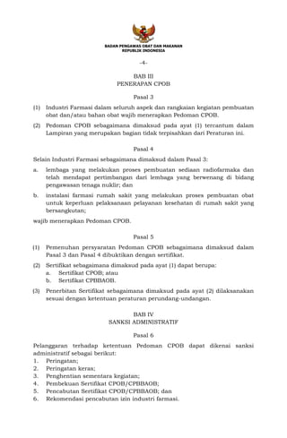 BADAN PENGAWAS OBAT DAN MAKANAN
REPUBLIK INDONESIA
-4-
BAB III
PENERAPAN CPOB
Pasal 3
(1) Industri Farmasi dalam seluruh aspek dan rangkaian kegiatan pembuatan
obat dan/atau bahan obat wajib menerapkan Pedoman CPOB.
(2) Pedoman CPOB sebagaimana dimaksud pada ayat (1) tercantum dalam
Lampiran yang merupakan bagian tidak terpisahkan dari Peraturan ini.
Pasal 4
Selain Industri Farmasi sebagaimana dimaksud dalam Pasal 3:
a. lembaga yang melakukan proses pembuatan sediaan radiofarmaka dan
telah mendapat pertimbangan dari lembaga yang berwenang di bidang
pengawasan tenaga nuklir; dan
b. instalasi farmasi rumah sakit yang melakukan proses pembuatan obat
untuk keperluan pelaksanaan pelayanan kesehatan di rumah sakit yang
bersangkutan;
wajib menerapkan Pedoman CPOB.
Pasal 5
(1) Pemenuhan persyaratan Pedoman CPOB sebagaimana dimaksud dalam
Pasal 3 dan Pasal 4 dibuktikan dengan sertifikat.
(2) Sertifikat sebagaimana dimaksud pada ayat (1) dapat berupa:
a. Sertifikat CPOB; atau
b. Sertifikat CPBBAOB.
(3) Penerbitan Sertifikat sebagaimana dimaksud pada ayat (2) dilaksanakan
sesuai dengan ketentuan peraturan perundang-undangan.
BAB IV
SANKSI ADMINISTRATIF
Pasal 6
Pelanggaran terhadap ketentuan Pedoman CPOB dapat dikenai sanksi
administratif sebagai berikut:
1. Peringatan;
2. Peringatan keras;
3. Penghentian sementara kegiatan;
4. Pembekuan Sertifikat CPOB/CPBBAOB;
5. Pencabutan Sertifikat CPOB/CPBBAOB; dan
6. Rekomendasi pencabutan izin industri farmasi.
 