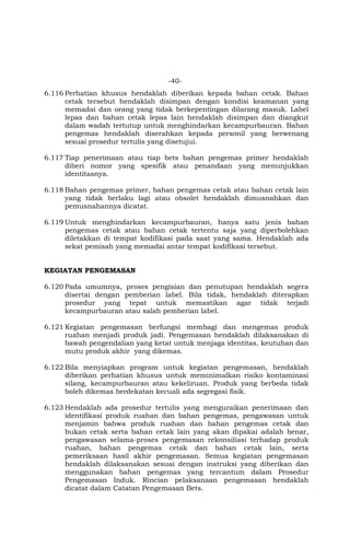 -40-
6.116 Perhatian khusus hendaklah diberikan kepada bahan cetak. Bahan
cetak tersebut hendaklah disimpan dengan kondisi keamanan yang
memadai dan orang yang tidak berkepentingan dilarang masuk. Label
lepas dan bahan cetak lepas lain hendaklah disimpan dan diangkut
dalam wadah tertutup untuk menghindarkan kecampurbauran. Bahan
pengemas hendaklah diserahkan kepada personil yang berwenang
sesuai prosedur tertulis yang disetujui.
6.117 Tiap penerimaan atau tiap bets bahan pengemas primer hendaklah
diberi nomor yang spesifik atau penandaan yang menunjukkan
identitasnya.
6.118 Bahan pengemas primer, bahan pengemas cetak atau bahan cetak lain
yang tidak berlaku lagi atau obsolet hendaklah dimusnahkan dan
pemusnahannya dicatat.
6.119 Untuk menghindarkan kecampurbauran, hanya satu jenis bahan
pengemas cetak atau bahan cetak tertentu saja yang diperbolehkan
diletakkan di tempat kodifikasi pada saat yang sama. Hendaklah ada
sekat pemisah yang memadai antar tempat kodifikasi tersebut.
KEGIATAN PENGEMASAN
6.120 Pada umumnya, proses pengisian dan penutupan hendaklah segera
disertai dengan pemberian label. Bila tidak, hendaklah diterapkan
prosedur yang tepat untuk memastikan agar tidak terjadi
kecampurbauran atau salah pemberian label.
6.121 Kegiatan pengemasan berfungsi membagi dan mengemas produk
ruahan menjadi produk jadi. Pengemasan hendaklah dilaksanakan di
bawah pengendalian yang ketat untuk menjaga identitas, keutuhan dan
mutu produk akhir yang dikemas.
6.122 Bila menyiapkan program untuk kegiatan pengemasan, hendaklah
diberikan perhatian khusus untuk meminimalkan risiko kontaminasi
silang, kecampurbauran atau kekeliruan. Produk yang berbeda tidak
boleh dikemas berdekatan kecuali ada segregasi fisik.
6.123 Hendaklah ada prosedur tertulis yang menguraikan penerimaan dan
identifikasi produk ruahan dan bahan pengemas, pengawasan untuk
menjamin bahwa produk ruahan dan bahan pengemas cetak dan
bukan cetak serta bahan cetak lain yang akan dipakai adalah benar,
pengawasan selama-proses pengemasan rekonsiliasi terhadap produk
ruahan, bahan pengemas cetak dan bahan cetak lain, serta
pemeriksaan hasil akhir pengemasan. Semua kegiatan pengemasan
hendaklah dilaksanakan sesuai dengan instruksi yang diberikan dan
menggunakan bahan pengemas yang tercantum dalam Prosedur
Pengemasan Induk. Rincian pelaksanaan pengemasan hendaklah
dicatat dalam Catatan Pengemasan Bets.
 