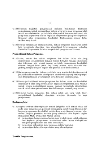-41-
6.124 Sebelum kegiatan pengemasan dimulai, hendaklah dilakukan
pemeriksaan untuk memastikan bahwa area kerja dan peralatan telah
bersih serta bebas dari produk lain, sisa produk lain atau dokumen lain
yang tidak diperlukan untuk kegiatan pengemasan yang bersangkutan.
Kesiapan jalur pengemasan hendaklah dilaksanakan sesuai daftar
periksa yang tepat.
6.125 Semua penerimaan produk ruahan, bahan pengemas dan bahan cetak
lain hendaklah diperiksa dan diverifikasi kebenarannya terhadap
Prosedur Pengemasan Induk atau perintah pengemasan khusus.
Prakodifikasi Bahan Pengemas
6.126 Label, karton dan bahan pengemas dan bahan cetak lain yang
memerlukan prakodifikasi dengan nomor bets/lot, tanggal daluwarsa
dan informasi lain sesuai dengan perintah pengemasan hendaklah
diawasi dengan ketat pada tiap tahap proses, sejak diterima dari
gudang sampai menjadi bagian dari produk atau dimusnahkan.
6.127 Bahan pengemas dan bahan cetak lain yang sudah dialokasikan untuk
pra-kodifikasi hendaklah disimpan di dalam wadah yang tertutup rapat
dan ditempatkan di area terpisah serta terjamin keamanannya.
6.128 Proses prakodifikasi bahan pengemas dan bahan cetak lain hendaklah
dilakukan di area yang terpisah dari kegiatan pengemasan lain. Khusus
untuk proses prakodifikasi secara manual hendaklah diperhatikan
untuk melakukan pemeriksaan kembali dengan interval yang teratur.
6.129 Seluruh bahan pengemas dan bahan cetak lain yang telah diberi
prakodifikasi hendaklah diperiksa sebelum ditransfer ke area
pengemasan.
Kesiapan Jalur
6.130 Segera sebelum menempatkan bahan pengemas dan bahan cetak lain
pada jalur pengemasan, personil penanggung jawab yang ditunjuk dari
bagian pengemasan hendaklah melakukan pemeriksaan kesiapan jalur
sesuai dengan prosedur tertulis yang disetujui oleh kepala bagian
Manajemen Mutu (Pemastian Mutu), untuk:
a) memastikan bahwa semua bahan dan produk yang sudah dikemas
dari kegiatan pengemasan sebelumnya telah benar disingkirkan
dari jalur pengemasan dan area sekitarnya;
b) memeriksa kebersihan jalur dan area sekitarnya: dan
c) memastikan kebersihan peralatan yang akan dipakai.
Praktik Pengemasan
 