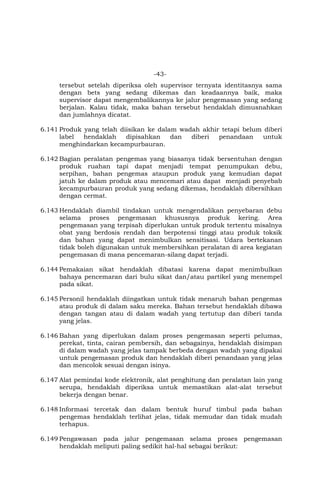 -43-
tersebut setelah diperiksa oleh supervisor ternyata identitasnya sama
dengan bets yang sedang dikemas dan keadaannya baik, maka
supervisor dapat mengembalikannya ke jalur pengemasan yang sedang
berjalan. Kalau tidak, maka bahan tersebut hendaklah dimusnahkan
dan jumlahnya dicatat.
6.141 Produk yang telah diisikan ke dalam wadah akhir tetapi belum diberi
label hendaklah dipisahkan dan diberi penandaan untuk
menghindarkan kecampurbauran.
6.142 Bagian peralatan pengemas yang biasanya tidak bersentuhan dengan
produk ruahan tapi dapat menjadi tempat penumpukan debu,
serpihan, bahan pengemas ataupun produk yang kemudian dapat
jatuh ke dalam produk atau mencemari atau dapat menjadi penyebab
kecampurbauran produk yang sedang dikemas, hendaklah dibersihkan
dengan cermat.
6.143 Hendaklah diambil tindakan untuk mengendalikan penyebaran debu
selama proses pengemasan khususnya produk kering. Area
pengemasan yang terpisah diperlukan untuk produk tertentu misalnya
obat yang berdosis rendah dan berpotensi tinggi atau produk toksik
dan bahan yang dapat menimbulkan sensitisasi. Udara bertekanan
tidak boleh digunakan untuk membersihkan peralatan di area kegiatan
pengemasan di mana pencemaran-silang dapat terjadi.
6.144 Pemakaian sikat hendaklah dibatasi karena dapat menimbulkan
bahaya pencemaran dari bulu sikat dan/atau partikel yang menempel
pada sikat.
6.145 Personil hendaklah diingatkan untuk tidak menaruh bahan pengemas
atau produk di dalam saku mereka. Bahan tersebut hendaklah dibawa
dengan tangan atau di dalam wadah yang tertutup dan diberi tanda
yang jelas.
6.146 Bahan yang diperlukan dalam proses pengemasan seperti pelumas,
perekat, tinta, cairan pembersih, dan sebagainya, hendaklah disimpan
di dalam wadah yang jelas tampak berbeda dengan wadah yang dipakai
untuk pengemasan produk dan hendaklah diberi penandaan yang jelas
dan mencolok sesuai dengan isinya.
6.147 Alat pemindai kode elektronik, alat penghitung dan peralatan lain yang
serupa, hendaklah diperiksa untuk memastikan alat-alat tersebut
bekerja dengan benar.
6.148 Informasi tercetak dan dalam bentuk huruf timbul pada bahan
pengemas hendaklah terlihat jelas, tidak memudar dan tidak mudah
terhapus.
6.149 Pengawasan pada jalur pengemasan selama proses pengemasan
hendaklah meliputi paling sedikit hal-hal sebagai berikut:
 